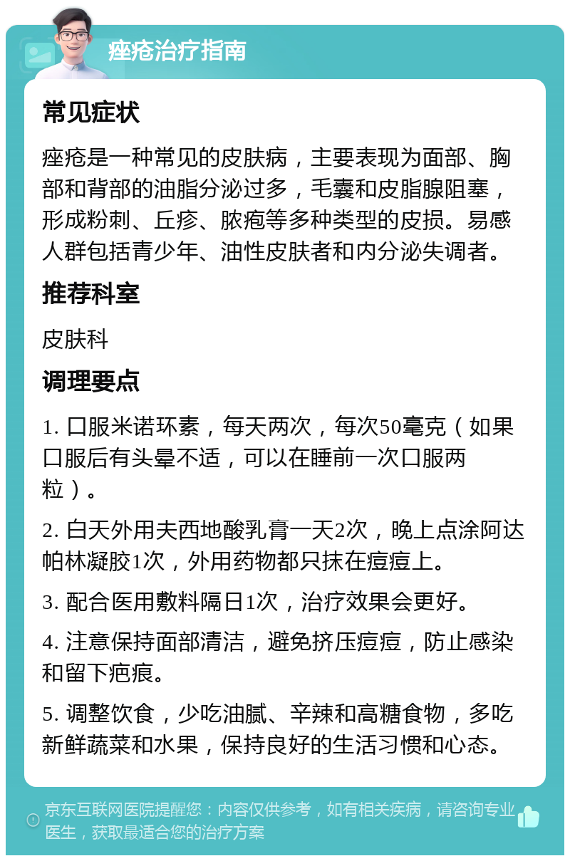 痤疮治疗指南 常见症状 痤疮是一种常见的皮肤病，主要表现为面部、胸部和背部的油脂分泌过多，毛囊和皮脂腺阻塞，形成粉刺、丘疹、脓疱等多种类型的皮损。易感人群包括青少年、油性皮肤者和内分泌失调者。 推荐科室 皮肤科 调理要点 1. 口服米诺环素，每天两次，每次50毫克（如果口服后有头晕不适，可以在睡前一次口服两粒）。 2. 白天外用夫西地酸乳膏一天2次，晚上点涂阿达帕林凝胶1次，外用药物都只抹在痘痘上。 3. 配合医用敷料隔日1次，治疗效果会更好。 4. 注意保持面部清洁，避免挤压痘痘，防止感染和留下疤痕。 5. 调整饮食，少吃油腻、辛辣和高糖食物，多吃新鲜蔬菜和水果，保持良好的生活习惯和心态。