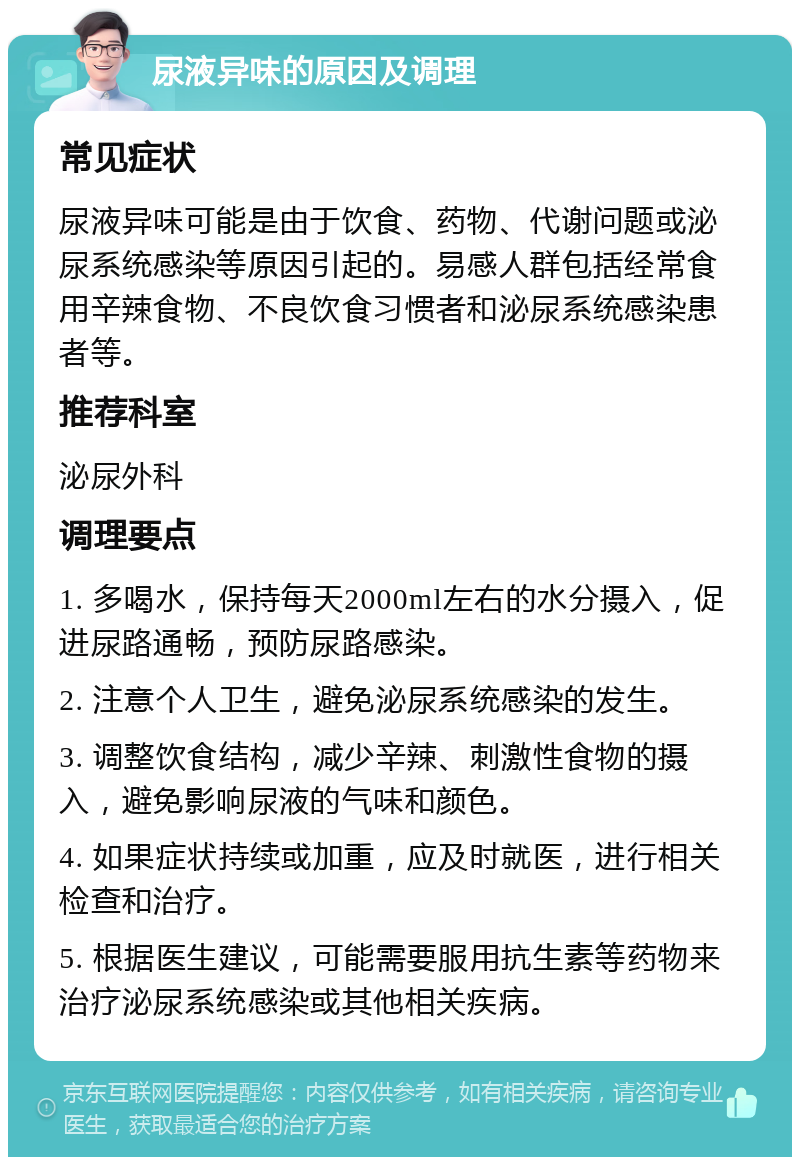 尿液异味的原因及调理 常见症状 尿液异味可能是由于饮食、药物、代谢问题或泌尿系统感染等原因引起的。易感人群包括经常食用辛辣食物、不良饮食习惯者和泌尿系统感染患者等。 推荐科室 泌尿外科 调理要点 1. 多喝水，保持每天2000ml左右的水分摄入，促进尿路通畅，预防尿路感染。 2. 注意个人卫生，避免泌尿系统感染的发生。 3. 调整饮食结构，减少辛辣、刺激性食物的摄入，避免影响尿液的气味和颜色。 4. 如果症状持续或加重，应及时就医，进行相关检查和治疗。 5. 根据医生建议，可能需要服用抗生素等药物来治疗泌尿系统感染或其他相关疾病。