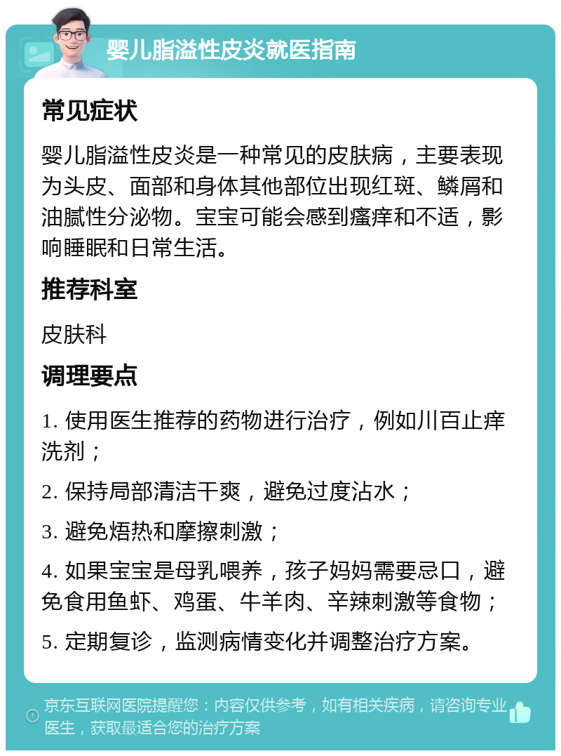 婴儿脂溢性皮炎就医指南 常见症状 婴儿脂溢性皮炎是一种常见的皮肤病，主要表现为头皮、面部和身体其他部位出现红斑、鳞屑和油腻性分泌物。宝宝可能会感到瘙痒和不适，影响睡眠和日常生活。 推荐科室 皮肤科 调理要点 1. 使用医生推荐的药物进行治疗，例如川百止痒洗剂； 2. 保持局部清洁干爽，避免过度沾水； 3. 避免焐热和摩擦刺激； 4. 如果宝宝是母乳喂养，孩子妈妈需要忌口，避免食用鱼虾、鸡蛋、牛羊肉、辛辣刺激等食物； 5. 定期复诊，监测病情变化并调整治疗方案。