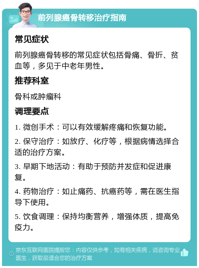 前列腺癌骨转移治疗指南 常见症状 前列腺癌骨转移的常见症状包括骨痛、骨折、贫血等，多见于中老年男性。 推荐科室 骨科或肿瘤科 调理要点 1. 微创手术：可以有效缓解疼痛和恢复功能。 2. 保守治疗：如放疗、化疗等，根据病情选择合适的治疗方案。 3. 早期下地活动：有助于预防并发症和促进康复。 4. 药物治疗：如止痛药、抗癌药等，需在医生指导下使用。 5. 饮食调理：保持均衡营养，增强体质，提高免疫力。