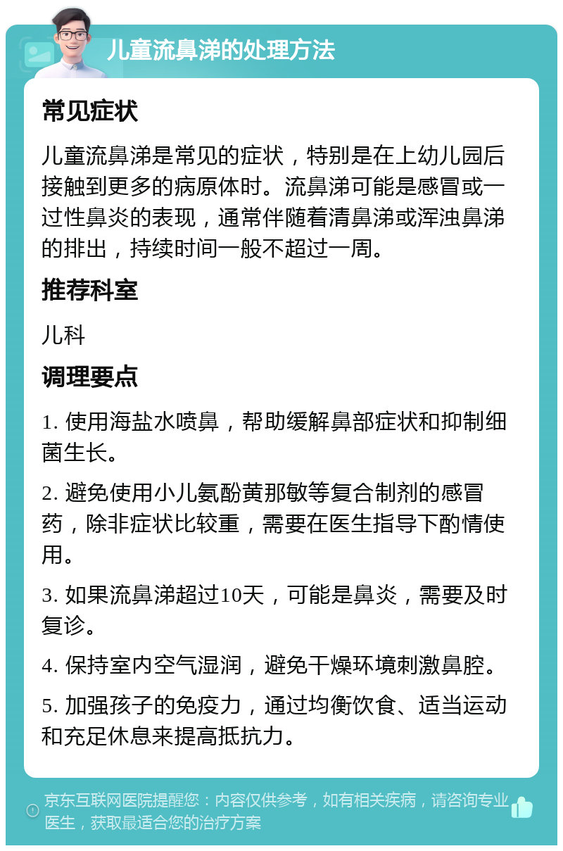 儿童流鼻涕的处理方法 常见症状 儿童流鼻涕是常见的症状，特别是在上幼儿园后接触到更多的病原体时。流鼻涕可能是感冒或一过性鼻炎的表现，通常伴随着清鼻涕或浑浊鼻涕的排出，持续时间一般不超过一周。 推荐科室 儿科 调理要点 1. 使用海盐水喷鼻，帮助缓解鼻部症状和抑制细菌生长。 2. 避免使用小儿氨酚黄那敏等复合制剂的感冒药，除非症状比较重，需要在医生指导下酌情使用。 3. 如果流鼻涕超过10天，可能是鼻炎，需要及时复诊。 4. 保持室内空气湿润，避免干燥环境刺激鼻腔。 5. 加强孩子的免疫力，通过均衡饮食、适当运动和充足休息来提高抵抗力。