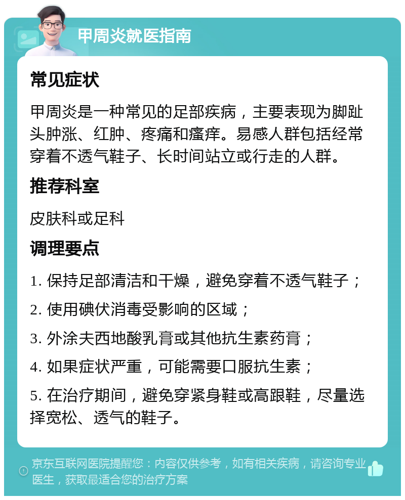 甲周炎就医指南 常见症状 甲周炎是一种常见的足部疾病，主要表现为脚趾头肿涨、红肿、疼痛和瘙痒。易感人群包括经常穿着不透气鞋子、长时间站立或行走的人群。 推荐科室 皮肤科或足科 调理要点 1. 保持足部清洁和干燥，避免穿着不透气鞋子； 2. 使用碘伏消毒受影响的区域； 3. 外涂夫西地酸乳膏或其他抗生素药膏； 4. 如果症状严重，可能需要口服抗生素； 5. 在治疗期间，避免穿紧身鞋或高跟鞋，尽量选择宽松、透气的鞋子。