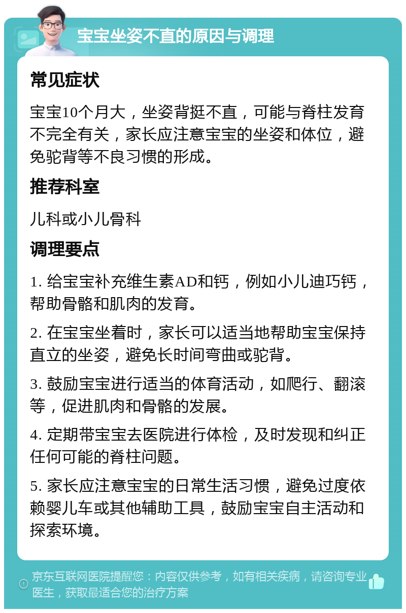 宝宝坐姿不直的原因与调理 常见症状 宝宝10个月大，坐姿背挺不直，可能与脊柱发育不完全有关，家长应注意宝宝的坐姿和体位，避免驼背等不良习惯的形成。 推荐科室 儿科或小儿骨科 调理要点 1. 给宝宝补充维生素AD和钙，例如小儿迪巧钙，帮助骨骼和肌肉的发育。 2. 在宝宝坐着时，家长可以适当地帮助宝宝保持直立的坐姿，避免长时间弯曲或驼背。 3. 鼓励宝宝进行适当的体育活动，如爬行、翻滚等，促进肌肉和骨骼的发展。 4. 定期带宝宝去医院进行体检，及时发现和纠正任何可能的脊柱问题。 5. 家长应注意宝宝的日常生活习惯，避免过度依赖婴儿车或其他辅助工具，鼓励宝宝自主活动和探索环境。