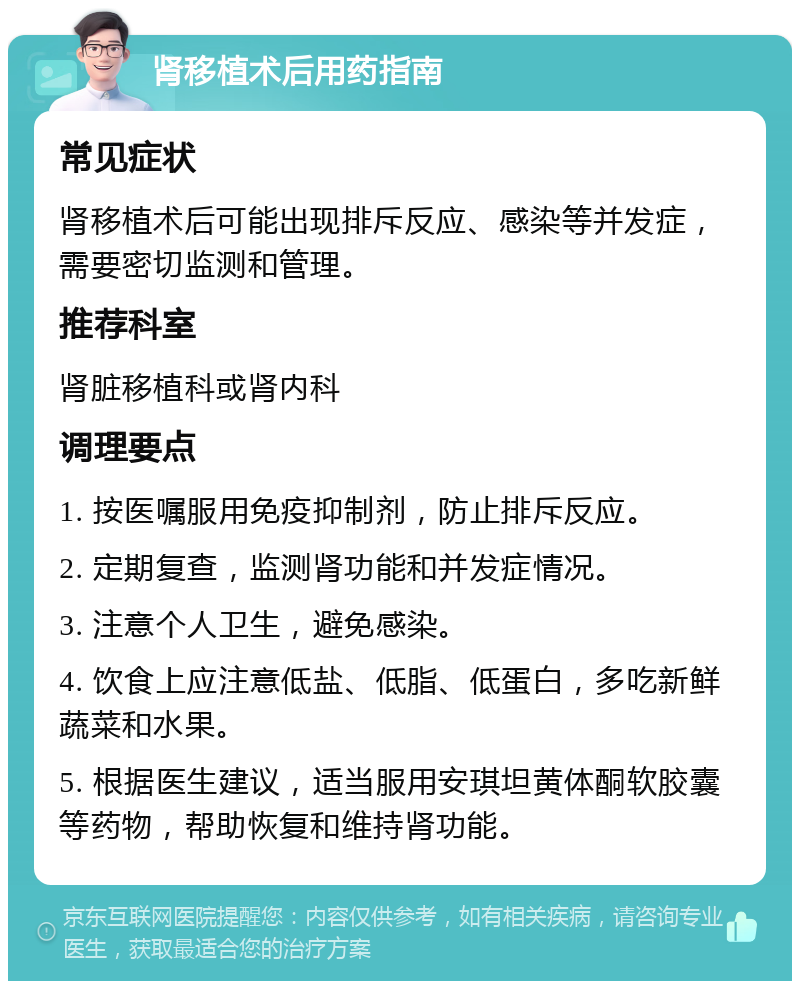 肾移植术后用药指南 常见症状 肾移植术后可能出现排斥反应、感染等并发症，需要密切监测和管理。 推荐科室 肾脏移植科或肾内科 调理要点 1. 按医嘱服用免疫抑制剂，防止排斥反应。 2. 定期复查，监测肾功能和并发症情况。 3. 注意个人卫生，避免感染。 4. 饮食上应注意低盐、低脂、低蛋白，多吃新鲜蔬菜和水果。 5. 根据医生建议，适当服用安琪坦黄体酮软胶囊等药物，帮助恢复和维持肾功能。