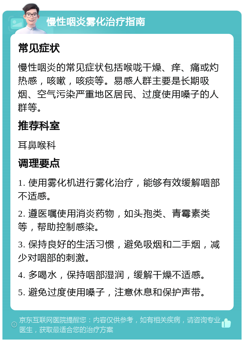 慢性咽炎雾化治疗指南 常见症状 慢性咽炎的常见症状包括喉咙干燥、痒、痛或灼热感，咳嗽，咳痰等。易感人群主要是长期吸烟、空气污染严重地区居民、过度使用嗓子的人群等。 推荐科室 耳鼻喉科 调理要点 1. 使用雾化机进行雾化治疗，能够有效缓解咽部不适感。 2. 遵医嘱使用消炎药物，如头孢类、青霉素类等，帮助控制感染。 3. 保持良好的生活习惯，避免吸烟和二手烟，减少对咽部的刺激。 4. 多喝水，保持咽部湿润，缓解干燥不适感。 5. 避免过度使用嗓子，注意休息和保护声带。