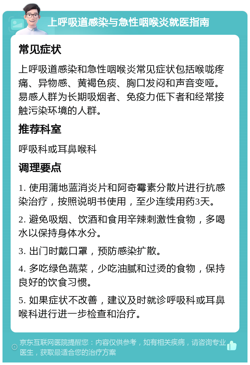 上呼吸道感染与急性咽喉炎就医指南 常见症状 上呼吸道感染和急性咽喉炎常见症状包括喉咙疼痛、异物感、黄褐色痰、胸口发闷和声音变哑。易感人群为长期吸烟者、免疫力低下者和经常接触污染环境的人群。 推荐科室 呼吸科或耳鼻喉科 调理要点 1. 使用蒲地蓝消炎片和阿奇霉素分散片进行抗感染治疗，按照说明书使用，至少连续用药3天。 2. 避免吸烟、饮酒和食用辛辣刺激性食物，多喝水以保持身体水分。 3. 出门时戴口罩，预防感染扩散。 4. 多吃绿色蔬菜，少吃油腻和过烫的食物，保持良好的饮食习惯。 5. 如果症状不改善，建议及时就诊呼吸科或耳鼻喉科进行进一步检查和治疗。