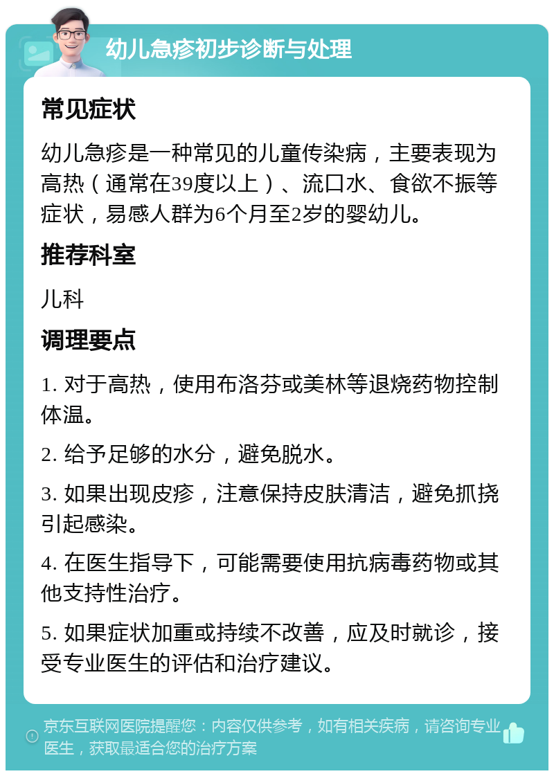 幼儿急疹初步诊断与处理 常见症状 幼儿急疹是一种常见的儿童传染病，主要表现为高热（通常在39度以上）、流口水、食欲不振等症状，易感人群为6个月至2岁的婴幼儿。 推荐科室 儿科 调理要点 1. 对于高热，使用布洛芬或美林等退烧药物控制体温。 2. 给予足够的水分，避免脱水。 3. 如果出现皮疹，注意保持皮肤清洁，避免抓挠引起感染。 4. 在医生指导下，可能需要使用抗病毒药物或其他支持性治疗。 5. 如果症状加重或持续不改善，应及时就诊，接受专业医生的评估和治疗建议。