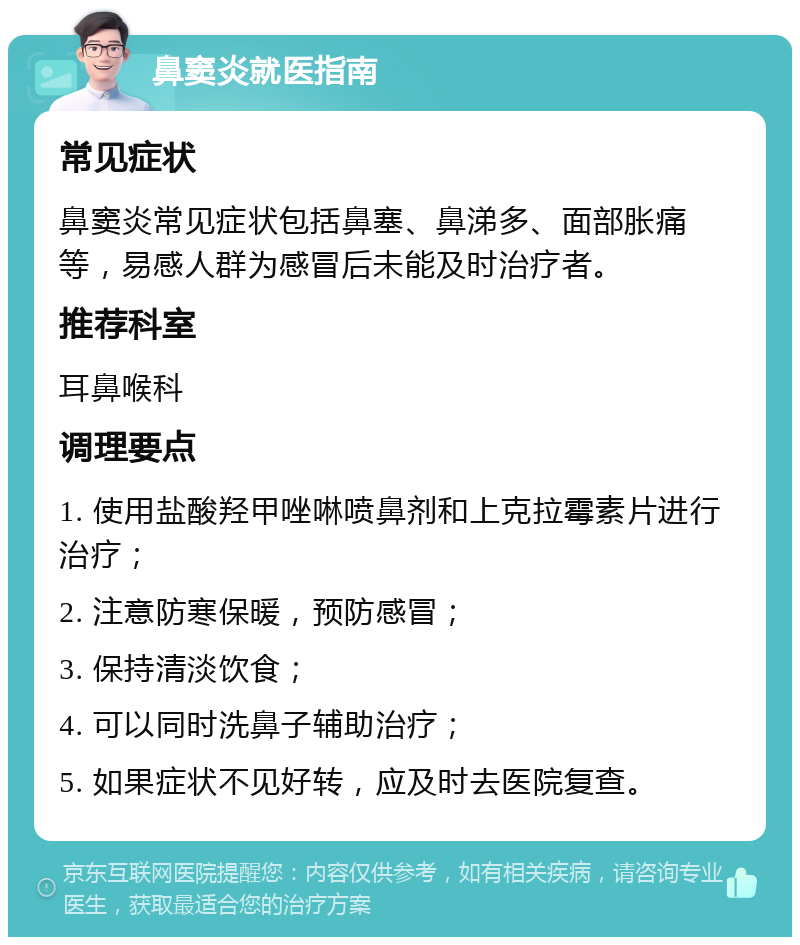 鼻窦炎就医指南 常见症状 鼻窦炎常见症状包括鼻塞、鼻涕多、面部胀痛等，易感人群为感冒后未能及时治疗者。 推荐科室 耳鼻喉科 调理要点 1. 使用盐酸羟甲唑啉喷鼻剂和上克拉霉素片进行治疗； 2. 注意防寒保暖，预防感冒； 3. 保持清淡饮食； 4. 可以同时洗鼻子辅助治疗； 5. 如果症状不见好转，应及时去医院复查。