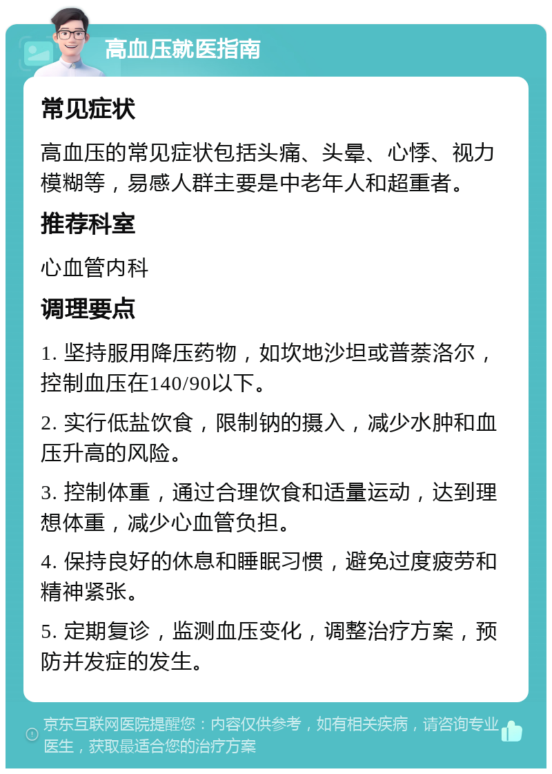 高血压就医指南 常见症状 高血压的常见症状包括头痛、头晕、心悸、视力模糊等，易感人群主要是中老年人和超重者。 推荐科室 心血管内科 调理要点 1. 坚持服用降压药物，如坎地沙坦或普萘洛尔，控制血压在140/90以下。 2. 实行低盐饮食，限制钠的摄入，减少水肿和血压升高的风险。 3. 控制体重，通过合理饮食和适量运动，达到理想体重，减少心血管负担。 4. 保持良好的休息和睡眠习惯，避免过度疲劳和精神紧张。 5. 定期复诊，监测血压变化，调整治疗方案，预防并发症的发生。