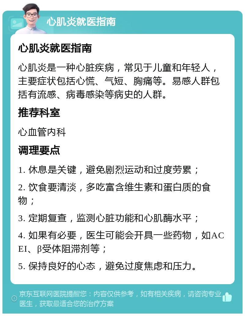 心肌炎就医指南 心肌炎就医指南 心肌炎是一种心脏疾病，常见于儿童和年轻人，主要症状包括心慌、气短、胸痛等。易感人群包括有流感、病毒感染等病史的人群。 推荐科室 心血管内科 调理要点 1. 休息是关键，避免剧烈运动和过度劳累； 2. 饮食要清淡，多吃富含维生素和蛋白质的食物； 3. 定期复查，监测心脏功能和心肌酶水平； 4. 如果有必要，医生可能会开具一些药物，如ACEI、β受体阻滞剂等； 5. 保持良好的心态，避免过度焦虑和压力。