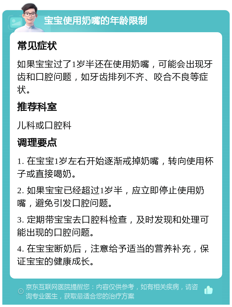 宝宝使用奶嘴的年龄限制 常见症状 如果宝宝过了1岁半还在使用奶嘴，可能会出现牙齿和口腔问题，如牙齿排列不齐、咬合不良等症状。 推荐科室 儿科或口腔科 调理要点 1. 在宝宝1岁左右开始逐渐戒掉奶嘴，转向使用杯子或直接喝奶。 2. 如果宝宝已经超过1岁半，应立即停止使用奶嘴，避免引发口腔问题。 3. 定期带宝宝去口腔科检查，及时发现和处理可能出现的口腔问题。 4. 在宝宝断奶后，注意给予适当的营养补充，保证宝宝的健康成长。