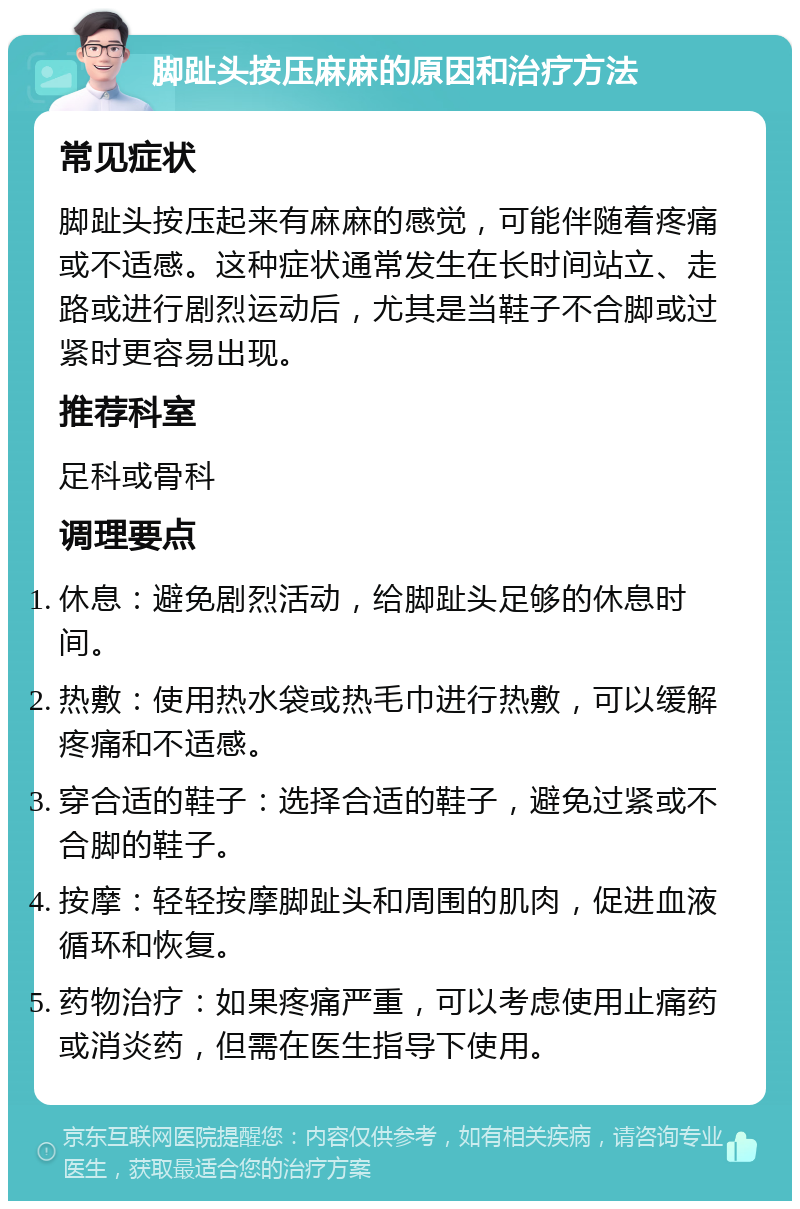 脚趾头按压麻麻的原因和治疗方法 常见症状 脚趾头按压起来有麻麻的感觉，可能伴随着疼痛或不适感。这种症状通常发生在长时间站立、走路或进行剧烈运动后，尤其是当鞋子不合脚或过紧时更容易出现。 推荐科室 足科或骨科 调理要点 休息：避免剧烈活动，给脚趾头足够的休息时间。 热敷：使用热水袋或热毛巾进行热敷，可以缓解疼痛和不适感。 穿合适的鞋子：选择合适的鞋子，避免过紧或不合脚的鞋子。 按摩：轻轻按摩脚趾头和周围的肌肉，促进血液循环和恢复。 药物治疗：如果疼痛严重，可以考虑使用止痛药或消炎药，但需在医生指导下使用。