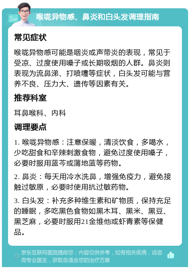 喉咙异物感、鼻炎和白头发调理指南 常见症状 喉咙异物感可能是咽炎或声带炎的表现，常见于受凉、过度使用嗓子或长期吸烟的人群。鼻炎则表现为流鼻涕、打喷嚏等症状，白头发可能与营养不良、压力大、遗传等因素有关。 推荐科室 耳鼻喉科、内科 调理要点 1. 喉咙异物感：注意保暖，清淡饮食，多喝水，少吃甜食和辛辣刺激食物，避免过度使用嗓子，必要时服用蓝芩或蒲地蓝等药物。 2. 鼻炎：每天用冷水洗鼻，增强免疫力，避免接触过敏原，必要时使用抗过敏药物。 3. 白头发：补充多种维生素和矿物质，保持充足的睡眠，多吃黑色食物如黑木耳、黑米、黑豆、黑芝麻，必要时服用21金维他或虾青素等保健品。