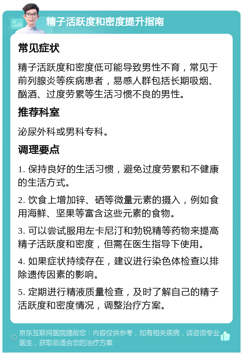 精子活跃度和密度提升指南 常见症状 精子活跃度和密度低可能导致男性不育，常见于前列腺炎等疾病患者，易感人群包括长期吸烟、酗酒、过度劳累等生活习惯不良的男性。 推荐科室 泌尿外科或男科专科。 调理要点 1. 保持良好的生活习惯，避免过度劳累和不健康的生活方式。 2. 饮食上增加锌、硒等微量元素的摄入，例如食用海鲜、坚果等富含这些元素的食物。 3. 可以尝试服用左卡尼汀和勃锐精等药物来提高精子活跃度和密度，但需在医生指导下使用。 4. 如果症状持续存在，建议进行染色体检查以排除遗传因素的影响。 5. 定期进行精液质量检查，及时了解自己的精子活跃度和密度情况，调整治疗方案。