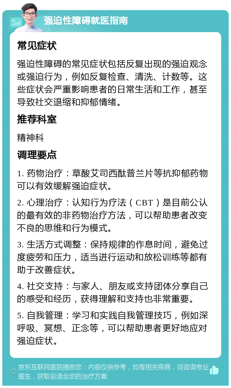 强迫性障碍就医指南 常见症状 强迫性障碍的常见症状包括反复出现的强迫观念或强迫行为，例如反复检查、清洗、计数等。这些症状会严重影响患者的日常生活和工作，甚至导致社交退缩和抑郁情绪。 推荐科室 精神科 调理要点 1. 药物治疗：草酸艾司西酞普兰片等抗抑郁药物可以有效缓解强迫症状。 2. 心理治疗：认知行为疗法（CBT）是目前公认的最有效的非药物治疗方法，可以帮助患者改变不良的思维和行为模式。 3. 生活方式调整：保持规律的作息时间，避免过度疲劳和压力，适当进行运动和放松训练等都有助于改善症状。 4. 社交支持：与家人、朋友或支持团体分享自己的感受和经历，获得理解和支持也非常重要。 5. 自我管理：学习和实践自我管理技巧，例如深呼吸、冥想、正念等，可以帮助患者更好地应对强迫症状。