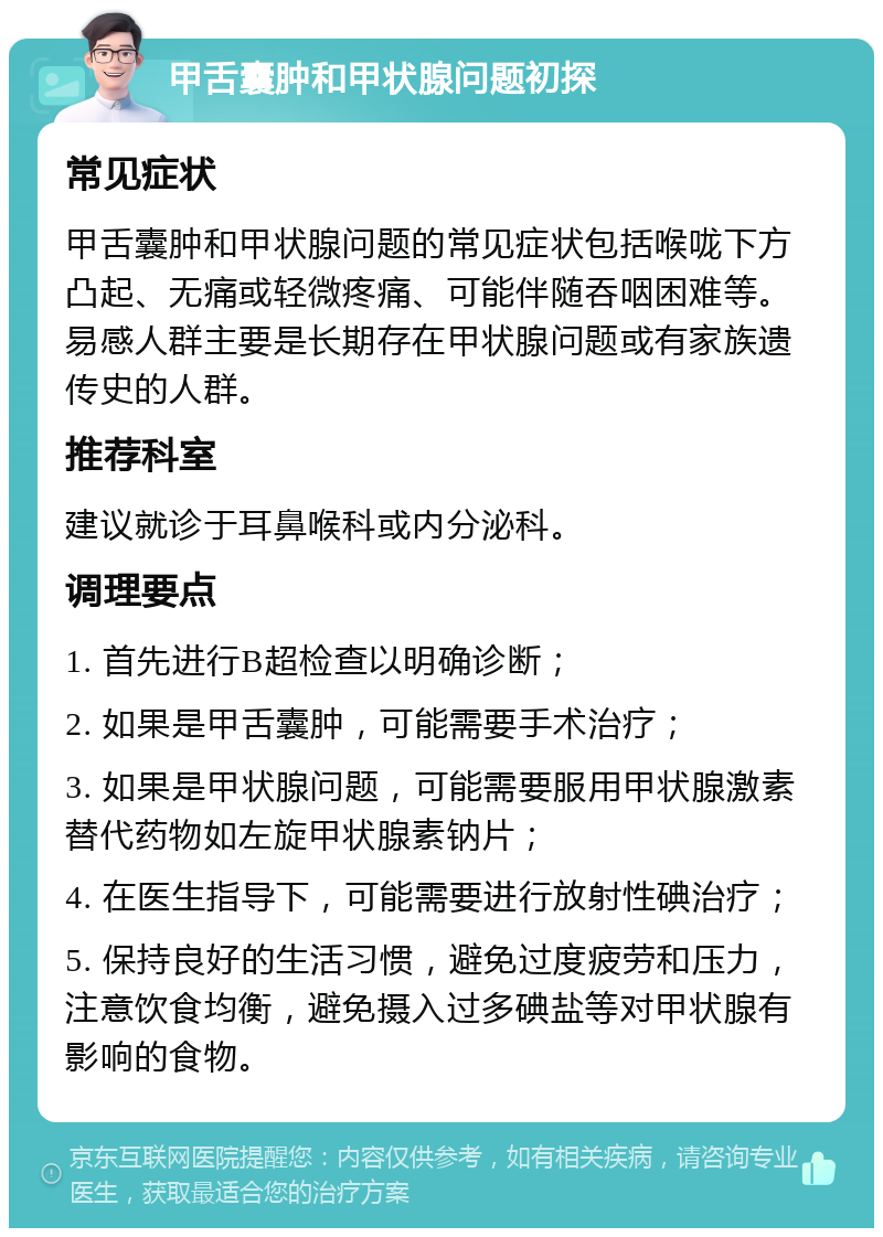 甲舌囊肿和甲状腺问题初探 常见症状 甲舌囊肿和甲状腺问题的常见症状包括喉咙下方凸起、无痛或轻微疼痛、可能伴随吞咽困难等。易感人群主要是长期存在甲状腺问题或有家族遗传史的人群。 推荐科室 建议就诊于耳鼻喉科或内分泌科。 调理要点 1. 首先进行B超检查以明确诊断； 2. 如果是甲舌囊肿，可能需要手术治疗； 3. 如果是甲状腺问题，可能需要服用甲状腺激素替代药物如左旋甲状腺素钠片； 4. 在医生指导下，可能需要进行放射性碘治疗； 5. 保持良好的生活习惯，避免过度疲劳和压力，注意饮食均衡，避免摄入过多碘盐等对甲状腺有影响的食物。