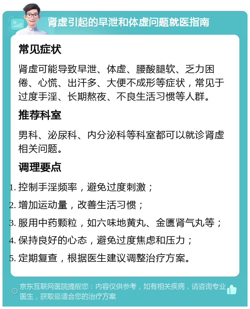 肾虚引起的早泄和体虚问题就医指南 常见症状 肾虚可能导致早泄、体虚、腰酸腿软、乏力困倦、心慌、出汗多、大便不成形等症状，常见于过度手淫、长期熬夜、不良生活习惯等人群。 推荐科室 男科、泌尿科、内分泌科等科室都可以就诊肾虚相关问题。 调理要点 控制手淫频率，避免过度刺激； 增加运动量，改善生活习惯； 服用中药颗粒，如六味地黄丸、金匮肾气丸等； 保持良好的心态，避免过度焦虑和压力； 定期复查，根据医生建议调整治疗方案。