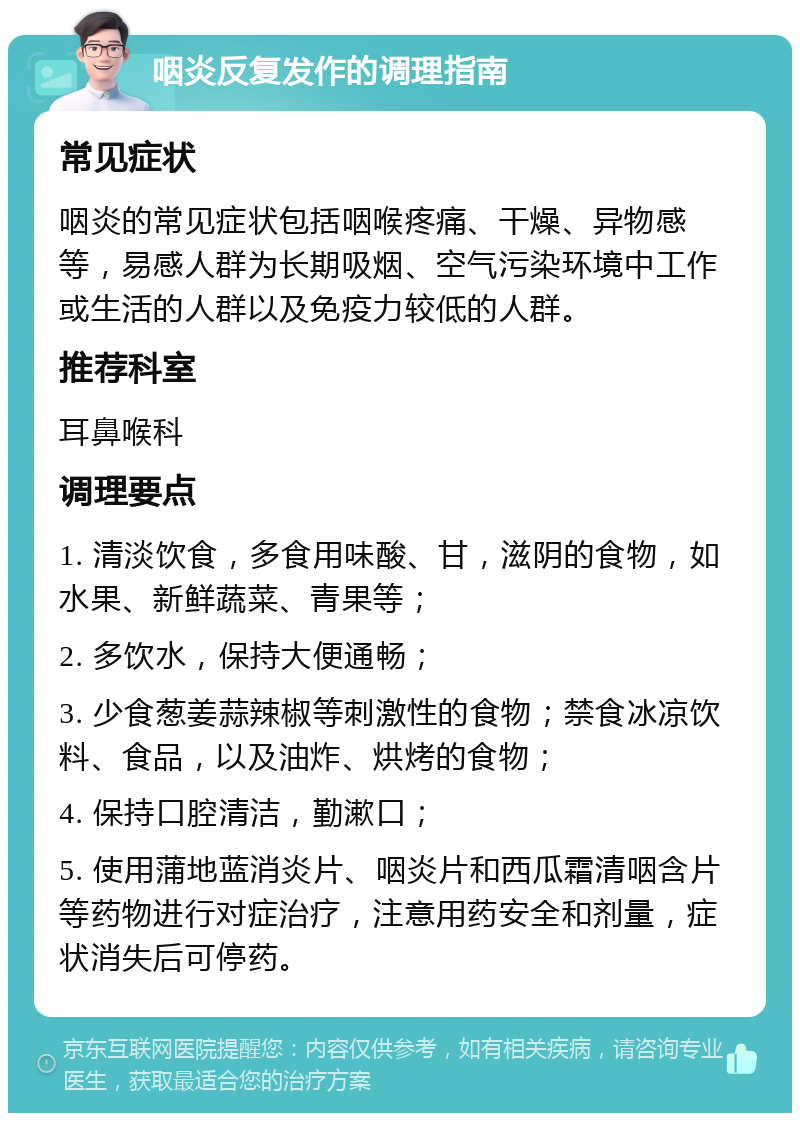 咽炎反复发作的调理指南 常见症状 咽炎的常见症状包括咽喉疼痛、干燥、异物感等，易感人群为长期吸烟、空气污染环境中工作或生活的人群以及免疫力较低的人群。 推荐科室 耳鼻喉科 调理要点 1. 清淡饮食，多食用味酸、甘，滋阴的食物，如水果、新鲜蔬菜、青果等； 2. 多饮水，保持大便通畅； 3. 少食葱姜蒜辣椒等刺激性的食物；禁食冰凉饮料、食品，以及油炸、烘烤的食物； 4. 保持口腔清洁，勤漱口； 5. 使用蒲地蓝消炎片、咽炎片和西瓜霜清咽含片等药物进行对症治疗，注意用药安全和剂量，症状消失后可停药。