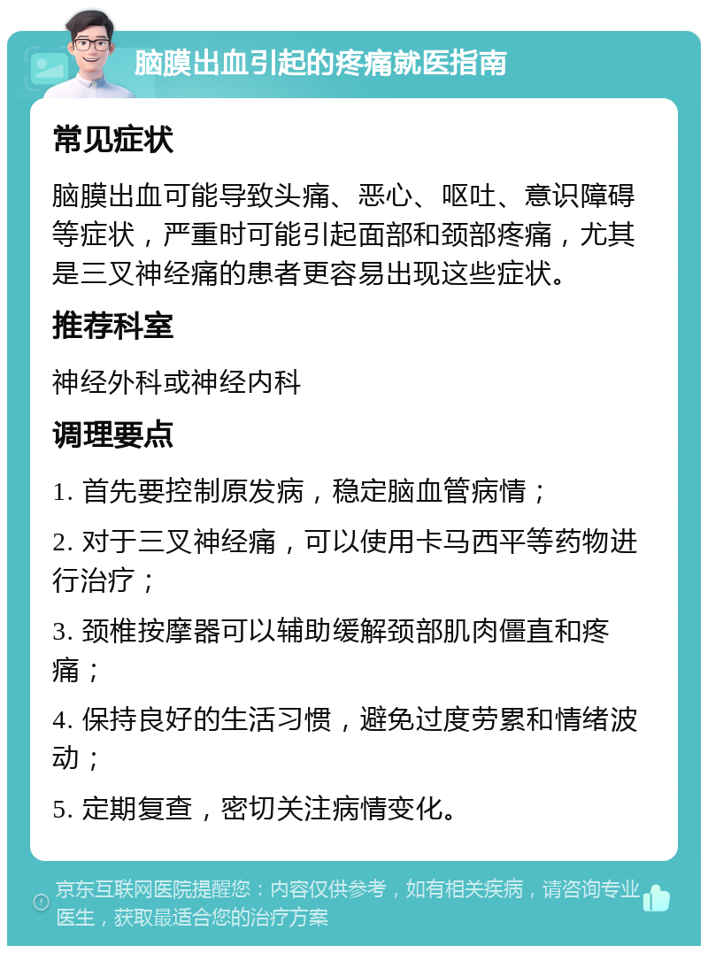 脑膜出血引起的疼痛就医指南 常见症状 脑膜出血可能导致头痛、恶心、呕吐、意识障碍等症状，严重时可能引起面部和颈部疼痛，尤其是三叉神经痛的患者更容易出现这些症状。 推荐科室 神经外科或神经内科 调理要点 1. 首先要控制原发病，稳定脑血管病情； 2. 对于三叉神经痛，可以使用卡马西平等药物进行治疗； 3. 颈椎按摩器可以辅助缓解颈部肌肉僵直和疼痛； 4. 保持良好的生活习惯，避免过度劳累和情绪波动； 5. 定期复查，密切关注病情变化。