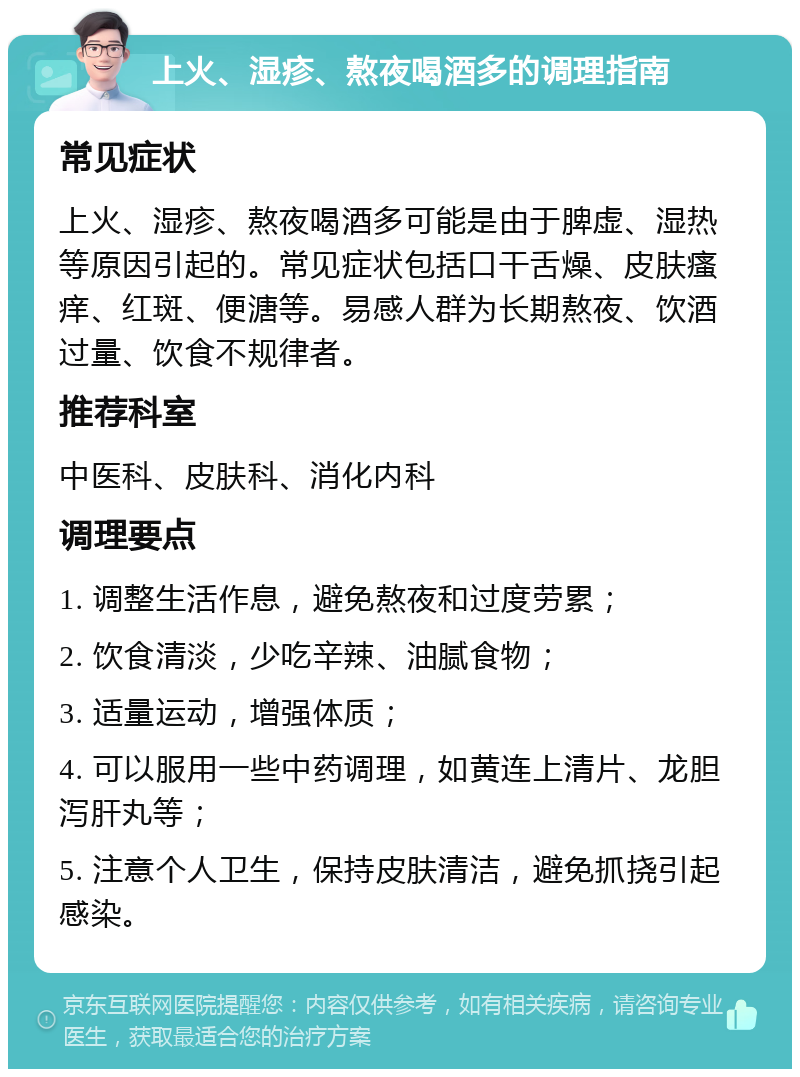 上火、湿疹、熬夜喝酒多的调理指南 常见症状 上火、湿疹、熬夜喝酒多可能是由于脾虚、湿热等原因引起的。常见症状包括口干舌燥、皮肤瘙痒、红斑、便溏等。易感人群为长期熬夜、饮酒过量、饮食不规律者。 推荐科室 中医科、皮肤科、消化内科 调理要点 1. 调整生活作息，避免熬夜和过度劳累； 2. 饮食清淡，少吃辛辣、油腻食物； 3. 适量运动，增强体质； 4. 可以服用一些中药调理，如黄连上清片、龙胆泻肝丸等； 5. 注意个人卫生，保持皮肤清洁，避免抓挠引起感染。