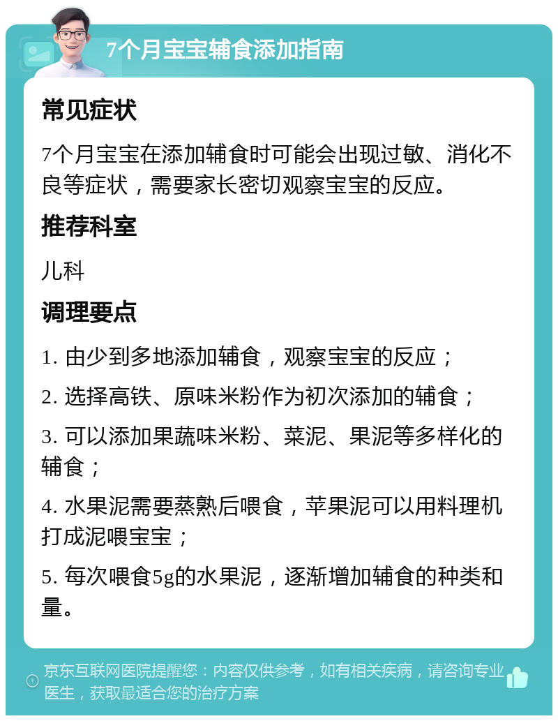 7个月宝宝辅食添加指南 常见症状 7个月宝宝在添加辅食时可能会出现过敏、消化不良等症状，需要家长密切观察宝宝的反应。 推荐科室 儿科 调理要点 1. 由少到多地添加辅食，观察宝宝的反应； 2. 选择高铁、原味米粉作为初次添加的辅食； 3. 可以添加果蔬味米粉、菜泥、果泥等多样化的辅食； 4. 水果泥需要蒸熟后喂食，苹果泥可以用料理机打成泥喂宝宝； 5. 每次喂食5g的水果泥，逐渐增加辅食的种类和量。