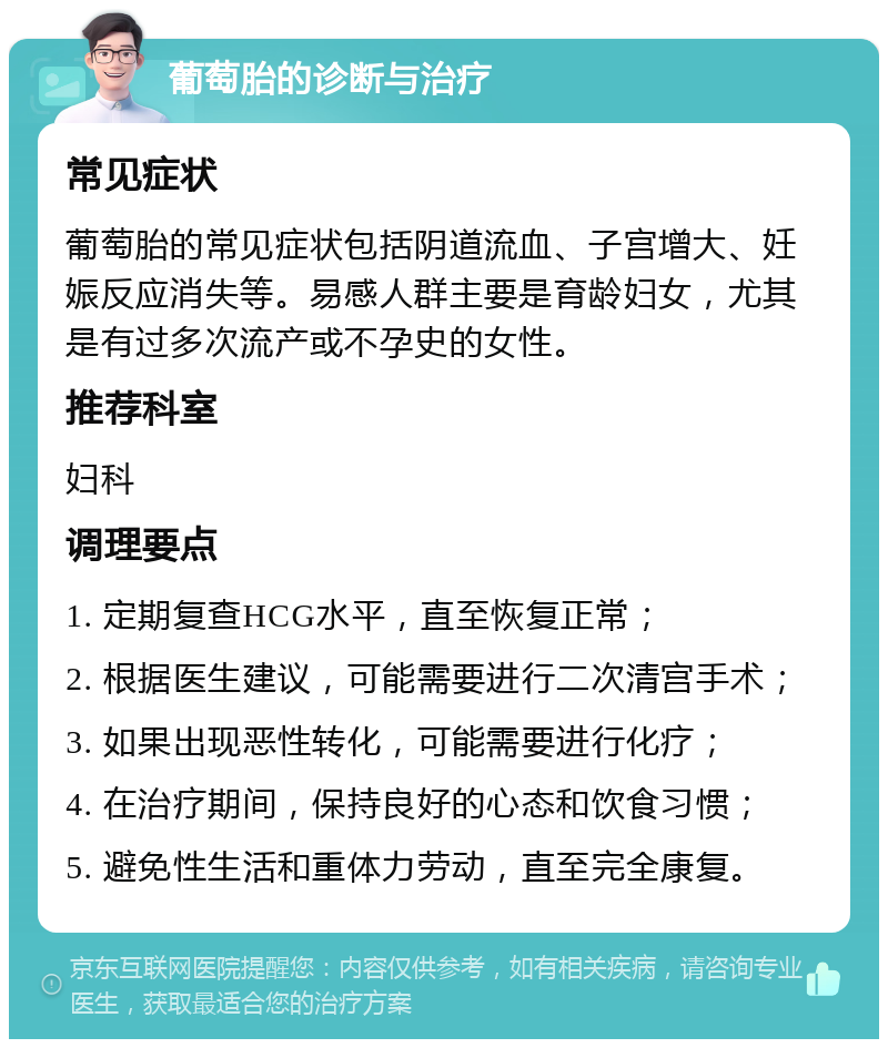 葡萄胎的诊断与治疗 常见症状 葡萄胎的常见症状包括阴道流血、子宫增大、妊娠反应消失等。易感人群主要是育龄妇女，尤其是有过多次流产或不孕史的女性。 推荐科室 妇科 调理要点 1. 定期复查HCG水平，直至恢复正常； 2. 根据医生建议，可能需要进行二次清宫手术； 3. 如果出现恶性转化，可能需要进行化疗； 4. 在治疗期间，保持良好的心态和饮食习惯； 5. 避免性生活和重体力劳动，直至完全康复。