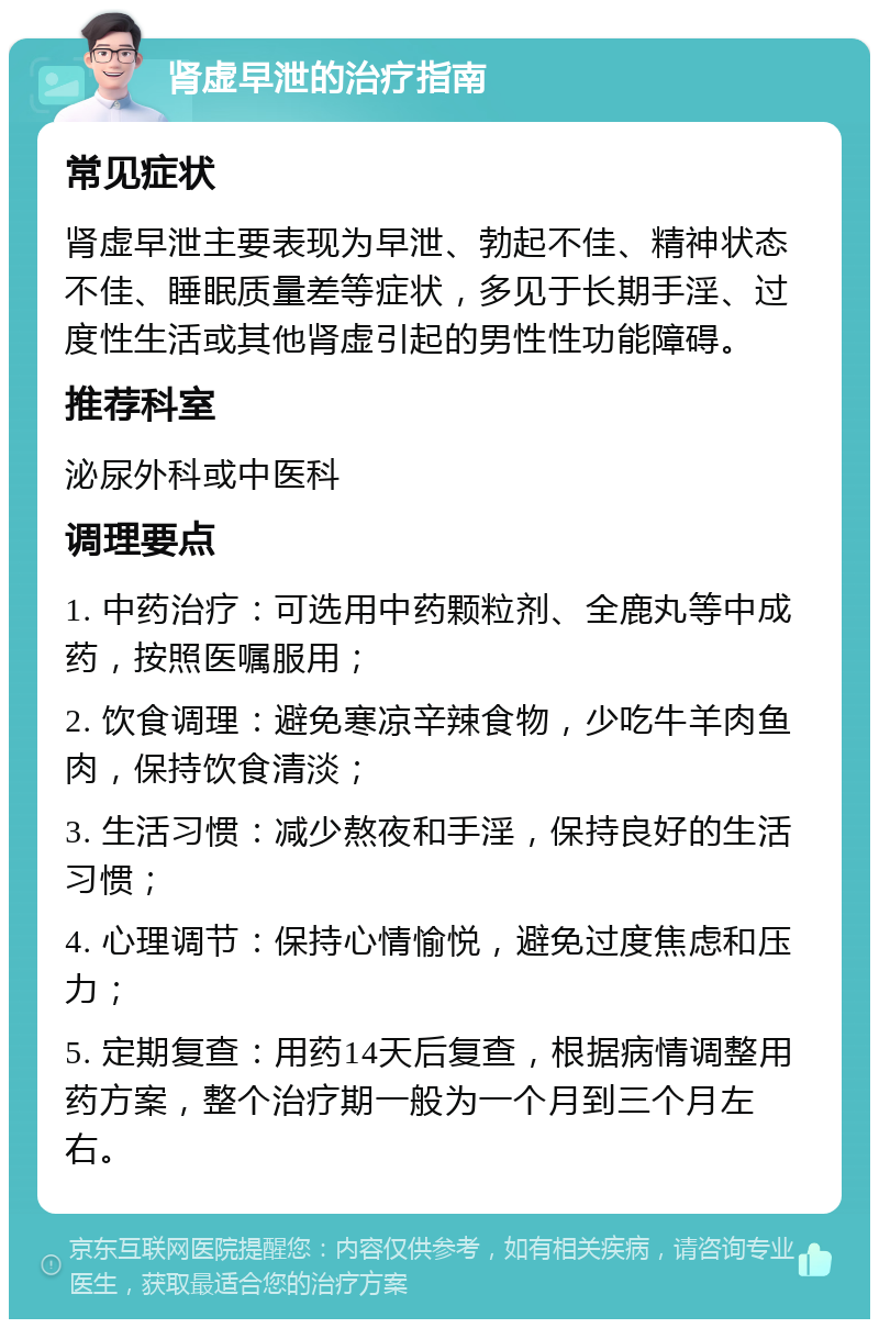 肾虚早泄的治疗指南 常见症状 肾虚早泄主要表现为早泄、勃起不佳、精神状态不佳、睡眠质量差等症状，多见于长期手淫、过度性生活或其他肾虚引起的男性性功能障碍。 推荐科室 泌尿外科或中医科 调理要点 1. 中药治疗：可选用中药颗粒剂、全鹿丸等中成药，按照医嘱服用； 2. 饮食调理：避免寒凉辛辣食物，少吃牛羊肉鱼肉，保持饮食清淡； 3. 生活习惯：减少熬夜和手淫，保持良好的生活习惯； 4. 心理调节：保持心情愉悦，避免过度焦虑和压力； 5. 定期复查：用药14天后复查，根据病情调整用药方案，整个治疗期一般为一个月到三个月左右。