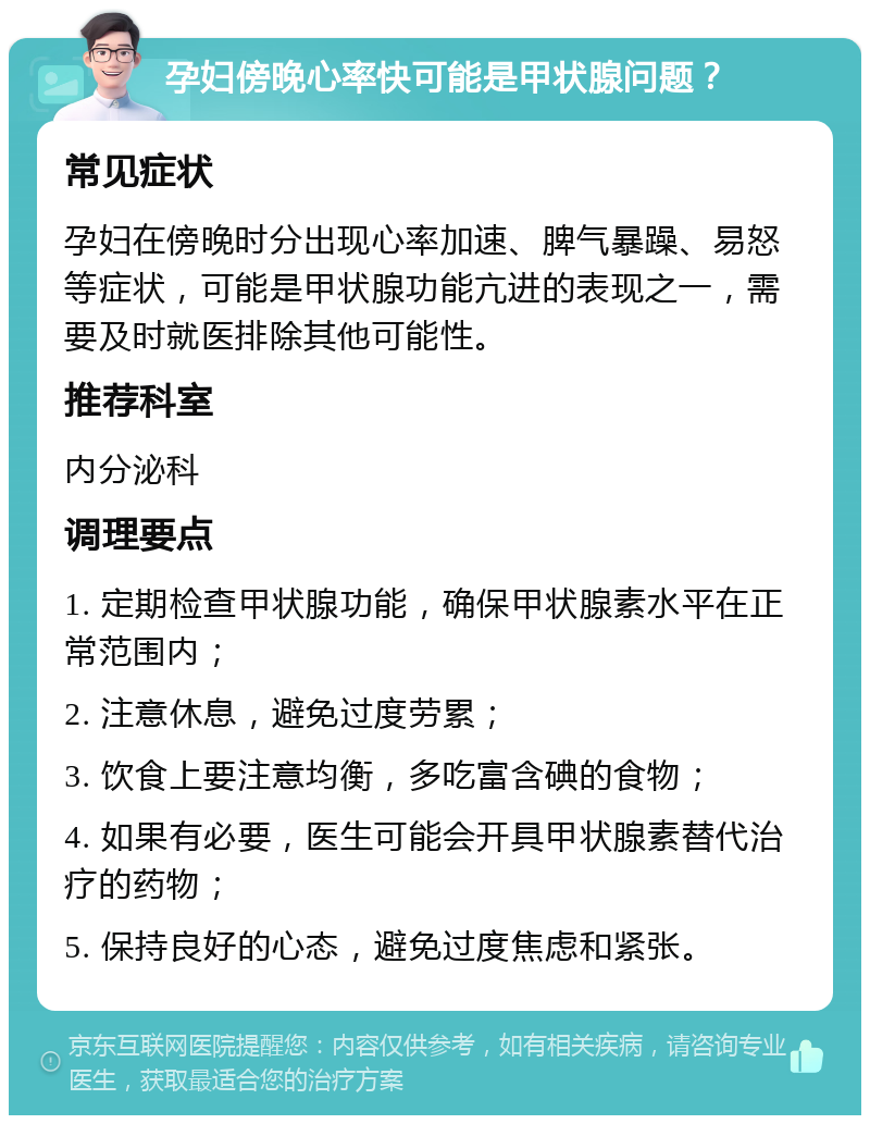 孕妇傍晚心率快可能是甲状腺问题？ 常见症状 孕妇在傍晚时分出现心率加速、脾气暴躁、易怒等症状，可能是甲状腺功能亢进的表现之一，需要及时就医排除其他可能性。 推荐科室 内分泌科 调理要点 1. 定期检查甲状腺功能，确保甲状腺素水平在正常范围内； 2. 注意休息，避免过度劳累； 3. 饮食上要注意均衡，多吃富含碘的食物； 4. 如果有必要，医生可能会开具甲状腺素替代治疗的药物； 5. 保持良好的心态，避免过度焦虑和紧张。