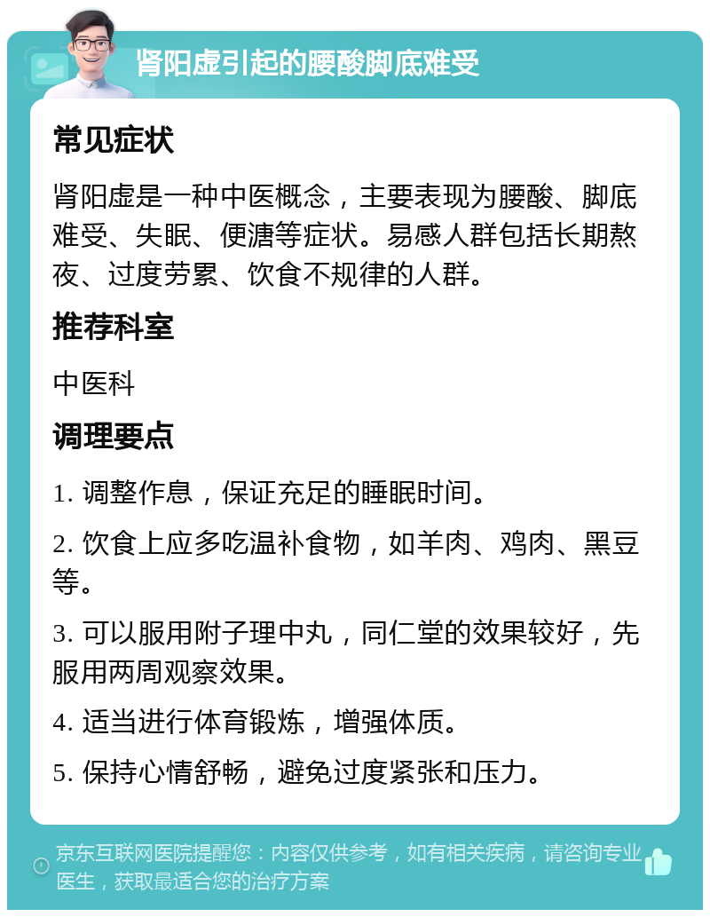 肾阳虚引起的腰酸脚底难受 常见症状 肾阳虚是一种中医概念，主要表现为腰酸、脚底难受、失眠、便溏等症状。易感人群包括长期熬夜、过度劳累、饮食不规律的人群。 推荐科室 中医科 调理要点 1. 调整作息，保证充足的睡眠时间。 2. 饮食上应多吃温补食物，如羊肉、鸡肉、黑豆等。 3. 可以服用附子理中丸，同仁堂的效果较好，先服用两周观察效果。 4. 适当进行体育锻炼，增强体质。 5. 保持心情舒畅，避免过度紧张和压力。