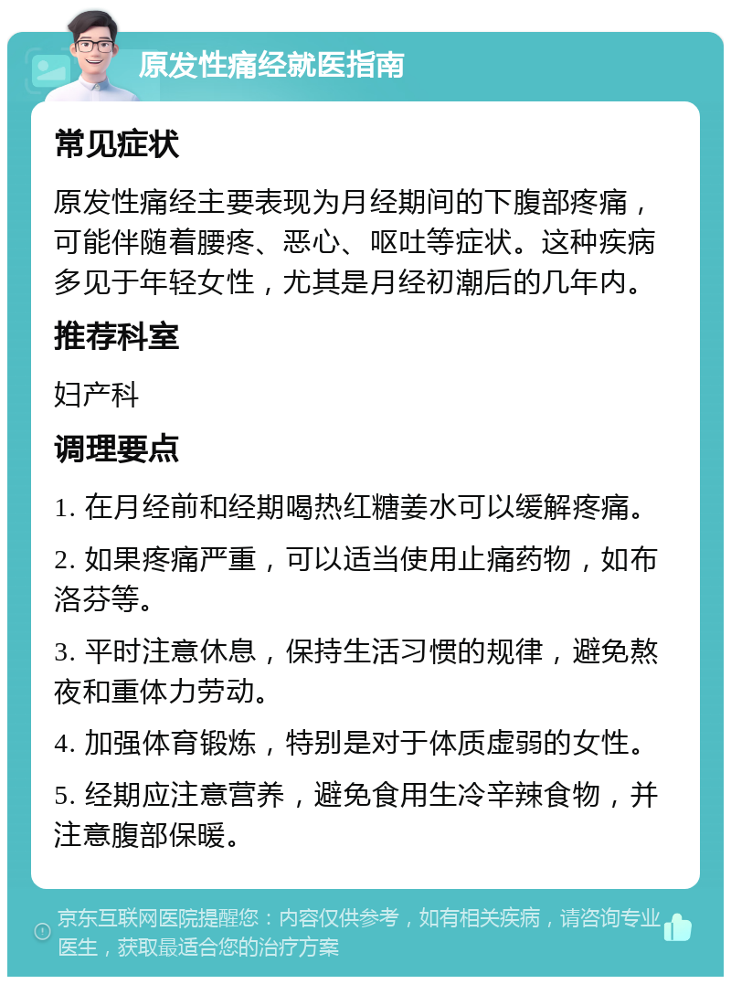 原发性痛经就医指南 常见症状 原发性痛经主要表现为月经期间的下腹部疼痛，可能伴随着腰疼、恶心、呕吐等症状。这种疾病多见于年轻女性，尤其是月经初潮后的几年内。 推荐科室 妇产科 调理要点 1. 在月经前和经期喝热红糖姜水可以缓解疼痛。 2. 如果疼痛严重，可以适当使用止痛药物，如布洛芬等。 3. 平时注意休息，保持生活习惯的规律，避免熬夜和重体力劳动。 4. 加强体育锻炼，特别是对于体质虚弱的女性。 5. 经期应注意营养，避免食用生冷辛辣食物，并注意腹部保暖。