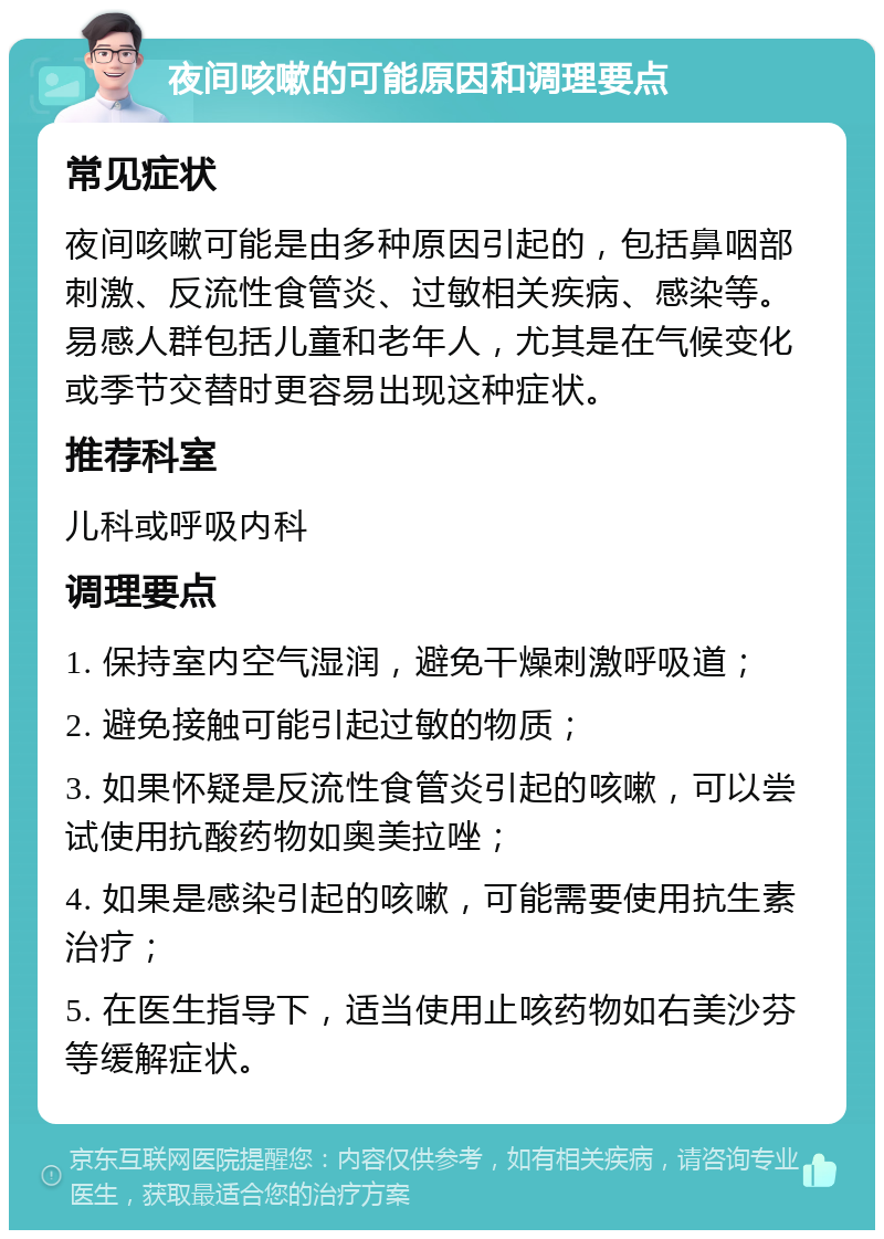 夜间咳嗽的可能原因和调理要点 常见症状 夜间咳嗽可能是由多种原因引起的，包括鼻咽部刺激、反流性食管炎、过敏相关疾病、感染等。易感人群包括儿童和老年人，尤其是在气候变化或季节交替时更容易出现这种症状。 推荐科室 儿科或呼吸内科 调理要点 1. 保持室内空气湿润，避免干燥刺激呼吸道； 2. 避免接触可能引起过敏的物质； 3. 如果怀疑是反流性食管炎引起的咳嗽，可以尝试使用抗酸药物如奥美拉唑； 4. 如果是感染引起的咳嗽，可能需要使用抗生素治疗； 5. 在医生指导下，适当使用止咳药物如右美沙芬等缓解症状。