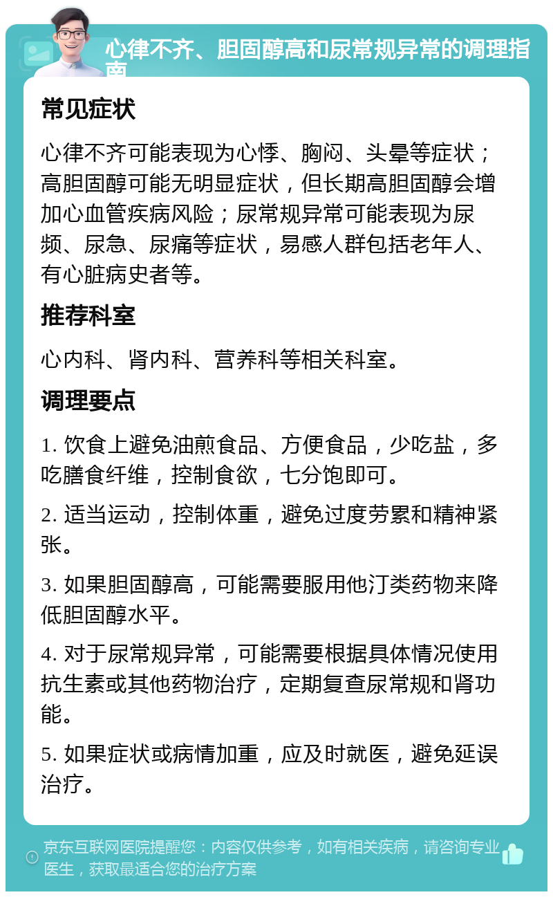 心律不齐、胆固醇高和尿常规异常的调理指南 常见症状 心律不齐可能表现为心悸、胸闷、头晕等症状；高胆固醇可能无明显症状，但长期高胆固醇会增加心血管疾病风险；尿常规异常可能表现为尿频、尿急、尿痛等症状，易感人群包括老年人、有心脏病史者等。 推荐科室 心内科、肾内科、营养科等相关科室。 调理要点 1. 饮食上避免油煎食品、方便食品，少吃盐，多吃膳食纤维，控制食欲，七分饱即可。 2. 适当运动，控制体重，避免过度劳累和精神紧张。 3. 如果胆固醇高，可能需要服用他汀类药物来降低胆固醇水平。 4. 对于尿常规异常，可能需要根据具体情况使用抗生素或其他药物治疗，定期复查尿常规和肾功能。 5. 如果症状或病情加重，应及时就医，避免延误治疗。