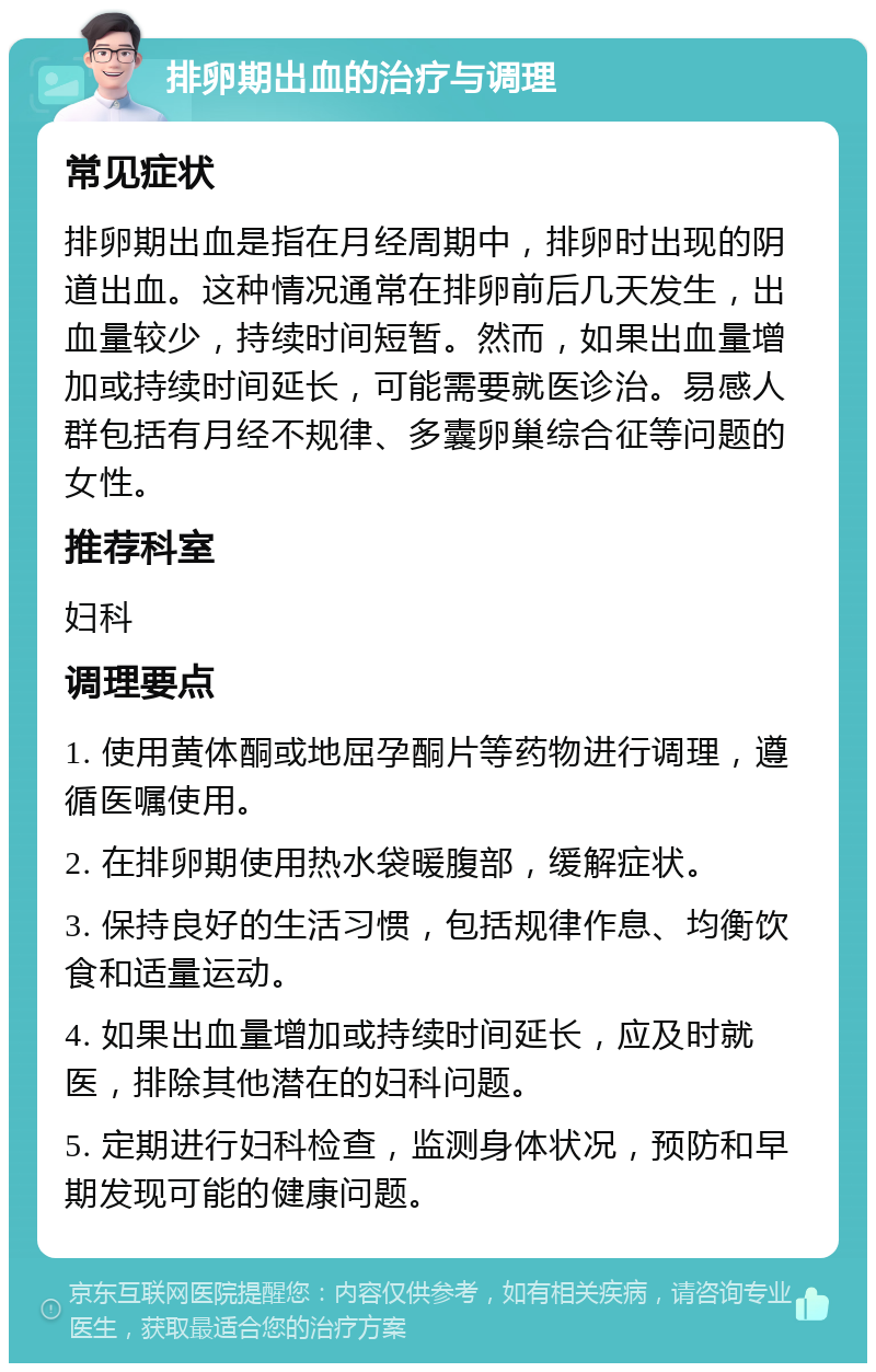 排卵期出血的治疗与调理 常见症状 排卵期出血是指在月经周期中，排卵时出现的阴道出血。这种情况通常在排卵前后几天发生，出血量较少，持续时间短暂。然而，如果出血量增加或持续时间延长，可能需要就医诊治。易感人群包括有月经不规律、多囊卵巢综合征等问题的女性。 推荐科室 妇科 调理要点 1. 使用黄体酮或地屈孕酮片等药物进行调理，遵循医嘱使用。 2. 在排卵期使用热水袋暖腹部，缓解症状。 3. 保持良好的生活习惯，包括规律作息、均衡饮食和适量运动。 4. 如果出血量增加或持续时间延长，应及时就医，排除其他潜在的妇科问题。 5. 定期进行妇科检查，监测身体状况，预防和早期发现可能的健康问题。