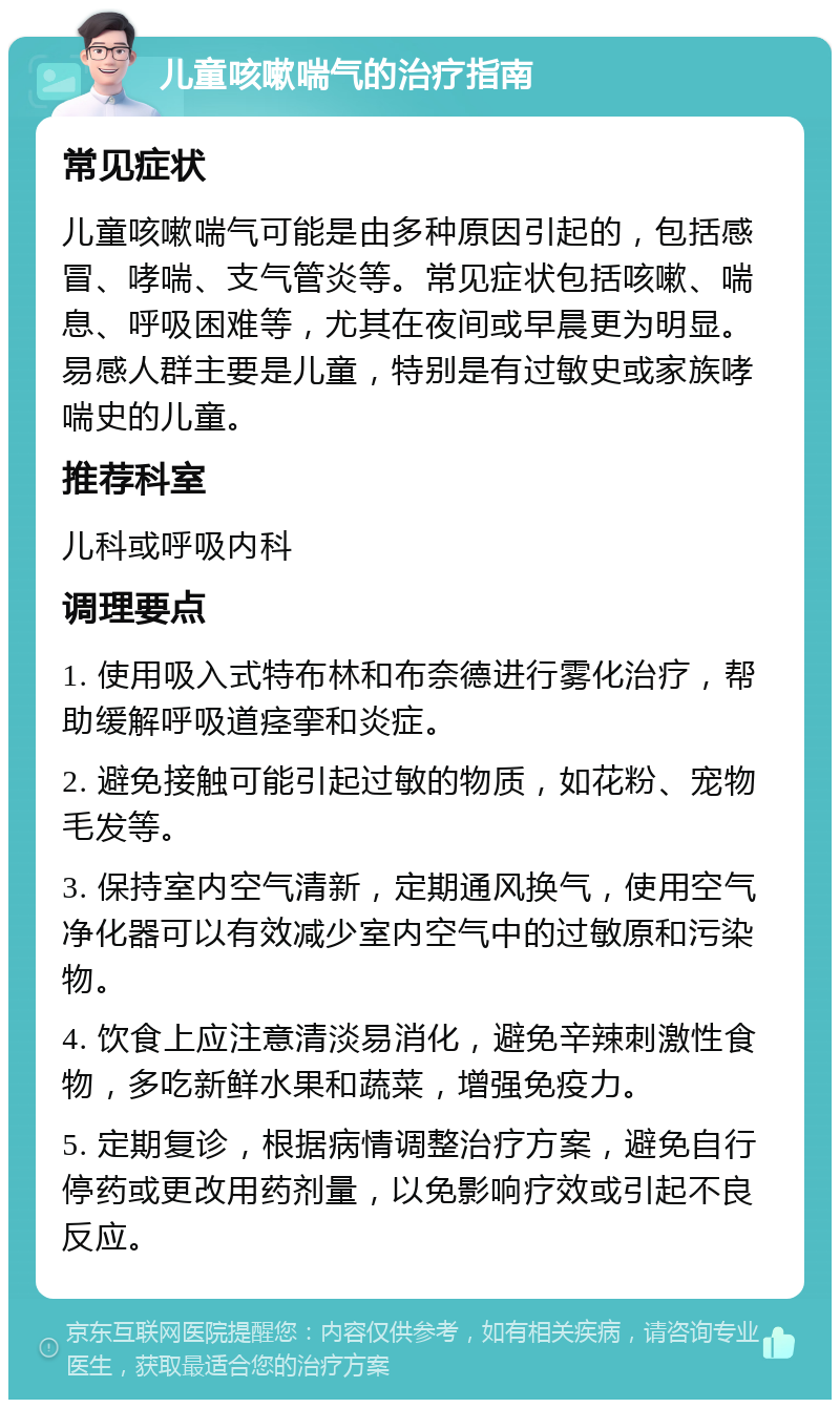 儿童咳嗽喘气的治疗指南 常见症状 儿童咳嗽喘气可能是由多种原因引起的，包括感冒、哮喘、支气管炎等。常见症状包括咳嗽、喘息、呼吸困难等，尤其在夜间或早晨更为明显。易感人群主要是儿童，特别是有过敏史或家族哮喘史的儿童。 推荐科室 儿科或呼吸内科 调理要点 1. 使用吸入式特布林和布奈德进行雾化治疗，帮助缓解呼吸道痉挛和炎症。 2. 避免接触可能引起过敏的物质，如花粉、宠物毛发等。 3. 保持室内空气清新，定期通风换气，使用空气净化器可以有效减少室内空气中的过敏原和污染物。 4. 饮食上应注意清淡易消化，避免辛辣刺激性食物，多吃新鲜水果和蔬菜，增强免疫力。 5. 定期复诊，根据病情调整治疗方案，避免自行停药或更改用药剂量，以免影响疗效或引起不良反应。