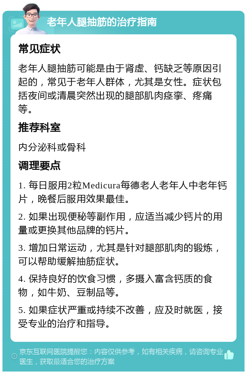 老年人腿抽筋的治疗指南 常见症状 老年人腿抽筋可能是由于肾虚、钙缺乏等原因引起的，常见于老年人群体，尤其是女性。症状包括夜间或清晨突然出现的腿部肌肉痉挛、疼痛等。 推荐科室 内分泌科或骨科 调理要点 1. 每日服用2粒Medicura每德老人老年人中老年钙片，晚餐后服用效果最佳。 2. 如果出现便秘等副作用，应适当减少钙片的用量或更换其他品牌的钙片。 3. 增加日常运动，尤其是针对腿部肌肉的锻炼，可以帮助缓解抽筋症状。 4. 保持良好的饮食习惯，多摄入富含钙质的食物，如牛奶、豆制品等。 5. 如果症状严重或持续不改善，应及时就医，接受专业的治疗和指导。