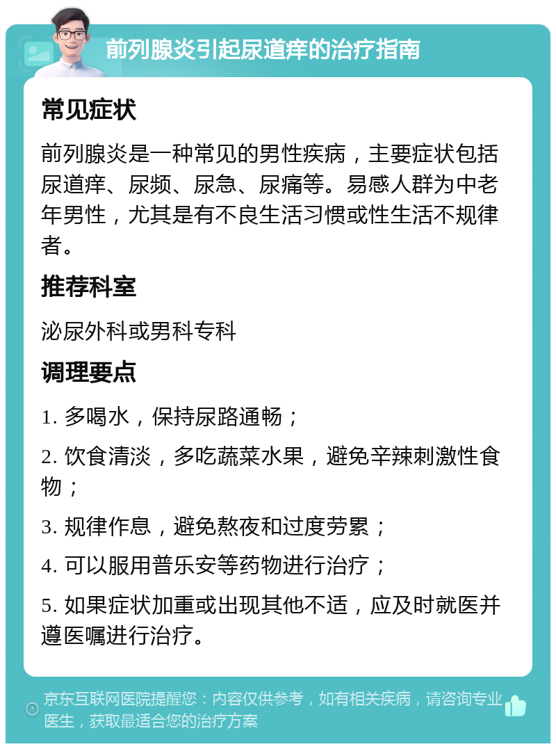 前列腺炎引起尿道痒的治疗指南 常见症状 前列腺炎是一种常见的男性疾病，主要症状包括尿道痒、尿频、尿急、尿痛等。易感人群为中老年男性，尤其是有不良生活习惯或性生活不规律者。 推荐科室 泌尿外科或男科专科 调理要点 1. 多喝水，保持尿路通畅； 2. 饮食清淡，多吃蔬菜水果，避免辛辣刺激性食物； 3. 规律作息，避免熬夜和过度劳累； 4. 可以服用普乐安等药物进行治疗； 5. 如果症状加重或出现其他不适，应及时就医并遵医嘱进行治疗。