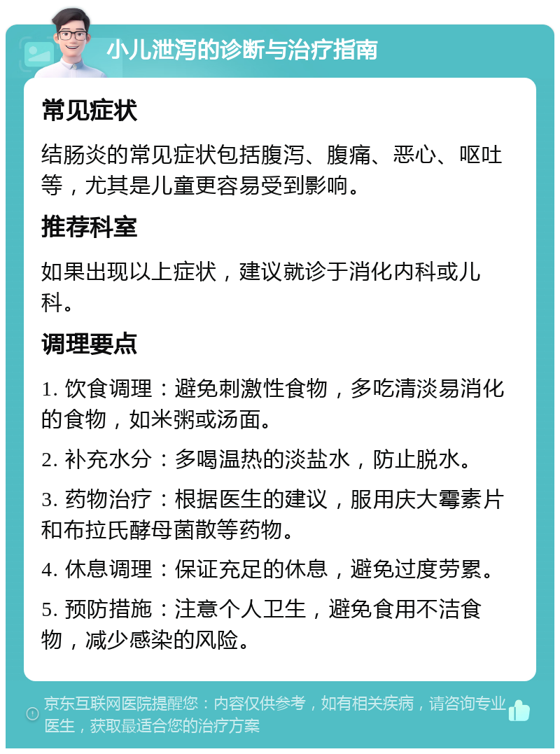 小儿泄泻的诊断与治疗指南 常见症状 结肠炎的常见症状包括腹泻、腹痛、恶心、呕吐等，尤其是儿童更容易受到影响。 推荐科室 如果出现以上症状，建议就诊于消化内科或儿科。 调理要点 1. 饮食调理：避免刺激性食物，多吃清淡易消化的食物，如米粥或汤面。 2. 补充水分：多喝温热的淡盐水，防止脱水。 3. 药物治疗：根据医生的建议，服用庆大霉素片和布拉氏酵母菌散等药物。 4. 休息调理：保证充足的休息，避免过度劳累。 5. 预防措施：注意个人卫生，避免食用不洁食物，减少感染的风险。