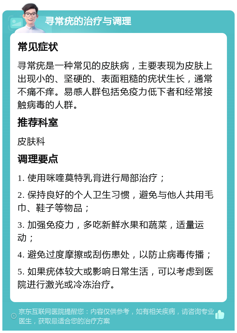 寻常疣的治疗与调理 常见症状 寻常疣是一种常见的皮肤病，主要表现为皮肤上出现小的、坚硬的、表面粗糙的疣状生长，通常不痛不痒。易感人群包括免疫力低下者和经常接触病毒的人群。 推荐科室 皮肤科 调理要点 1. 使用咪喹莫特乳膏进行局部治疗； 2. 保持良好的个人卫生习惯，避免与他人共用毛巾、鞋子等物品； 3. 加强免疫力，多吃新鲜水果和蔬菜，适量运动； 4. 避免过度摩擦或刮伤患处，以防止病毒传播； 5. 如果疣体较大或影响日常生活，可以考虑到医院进行激光或冷冻治疗。