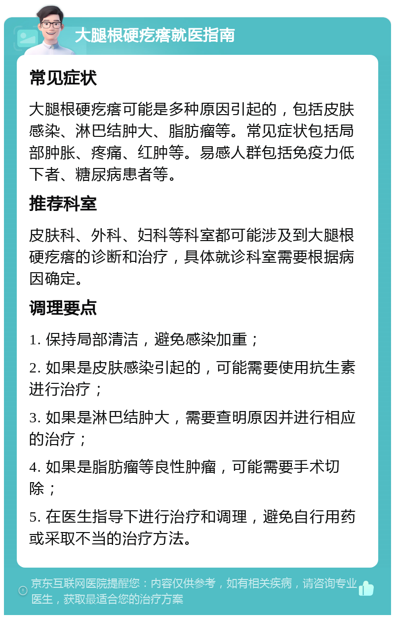 大腿根硬疙瘩就医指南 常见症状 大腿根硬疙瘩可能是多种原因引起的，包括皮肤感染、淋巴结肿大、脂肪瘤等。常见症状包括局部肿胀、疼痛、红肿等。易感人群包括免疫力低下者、糖尿病患者等。 推荐科室 皮肤科、外科、妇科等科室都可能涉及到大腿根硬疙瘩的诊断和治疗，具体就诊科室需要根据病因确定。 调理要点 1. 保持局部清洁，避免感染加重； 2. 如果是皮肤感染引起的，可能需要使用抗生素进行治疗； 3. 如果是淋巴结肿大，需要查明原因并进行相应的治疗； 4. 如果是脂肪瘤等良性肿瘤，可能需要手术切除； 5. 在医生指导下进行治疗和调理，避免自行用药或采取不当的治疗方法。