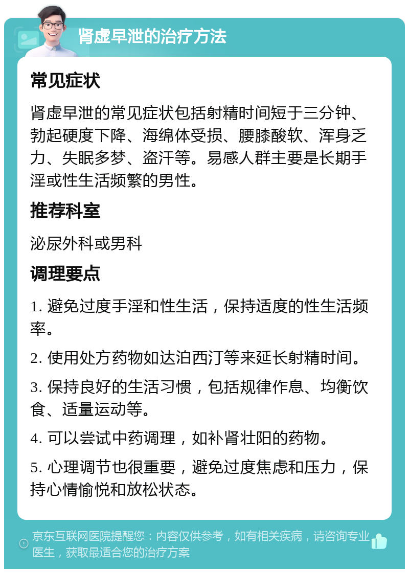 肾虚早泄的治疗方法 常见症状 肾虚早泄的常见症状包括射精时间短于三分钟、勃起硬度下降、海绵体受损、腰膝酸软、浑身乏力、失眠多梦、盗汗等。易感人群主要是长期手淫或性生活频繁的男性。 推荐科室 泌尿外科或男科 调理要点 1. 避免过度手淫和性生活，保持适度的性生活频率。 2. 使用处方药物如达泊西汀等来延长射精时间。 3. 保持良好的生活习惯，包括规律作息、均衡饮食、适量运动等。 4. 可以尝试中药调理，如补肾壮阳的药物。 5. 心理调节也很重要，避免过度焦虑和压力，保持心情愉悦和放松状态。