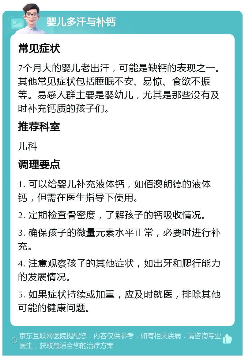 婴儿多汗与补钙 常见症状 7个月大的婴儿老出汗，可能是缺钙的表现之一。其他常见症状包括睡眠不安、易惊、食欲不振等。易感人群主要是婴幼儿，尤其是那些没有及时补充钙质的孩子们。 推荐科室 儿科 调理要点 1. 可以给婴儿补充液体钙，如佰澳朗德的液体钙，但需在医生指导下使用。 2. 定期检查骨密度，了解孩子的钙吸收情况。 3. 确保孩子的微量元素水平正常，必要时进行补充。 4. 注意观察孩子的其他症状，如出牙和爬行能力的发展情况。 5. 如果症状持续或加重，应及时就医，排除其他可能的健康问题。