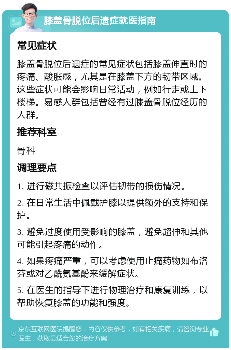 膝盖骨脱位后遗症就医指南 常见症状 膝盖骨脱位后遗症的常见症状包括膝盖伸直时的疼痛、酸胀感，尤其是在膝盖下方的韧带区域。这些症状可能会影响日常活动，例如行走或上下楼梯。易感人群包括曾经有过膝盖骨脱位经历的人群。 推荐科室 骨科 调理要点 1. 进行磁共振检查以评估韧带的损伤情况。 2. 在日常生活中佩戴护膝以提供额外的支持和保护。 3. 避免过度使用受影响的膝盖，避免超伸和其他可能引起疼痛的动作。 4. 如果疼痛严重，可以考虑使用止痛药物如布洛芬或对乙酰氨基酚来缓解症状。 5. 在医生的指导下进行物理治疗和康复训练，以帮助恢复膝盖的功能和强度。