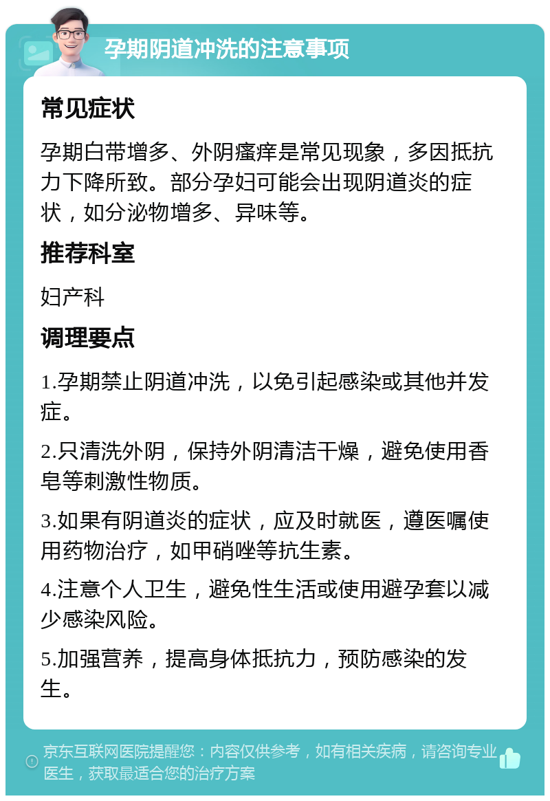 孕期阴道冲洗的注意事项 常见症状 孕期白带增多、外阴瘙痒是常见现象，多因抵抗力下降所致。部分孕妇可能会出现阴道炎的症状，如分泌物增多、异味等。 推荐科室 妇产科 调理要点 1.孕期禁止阴道冲洗，以免引起感染或其他并发症。 2.只清洗外阴，保持外阴清洁干燥，避免使用香皂等刺激性物质。 3.如果有阴道炎的症状，应及时就医，遵医嘱使用药物治疗，如甲硝唑等抗生素。 4.注意个人卫生，避免性生活或使用避孕套以减少感染风险。 5.加强营养，提高身体抵抗力，预防感染的发生。