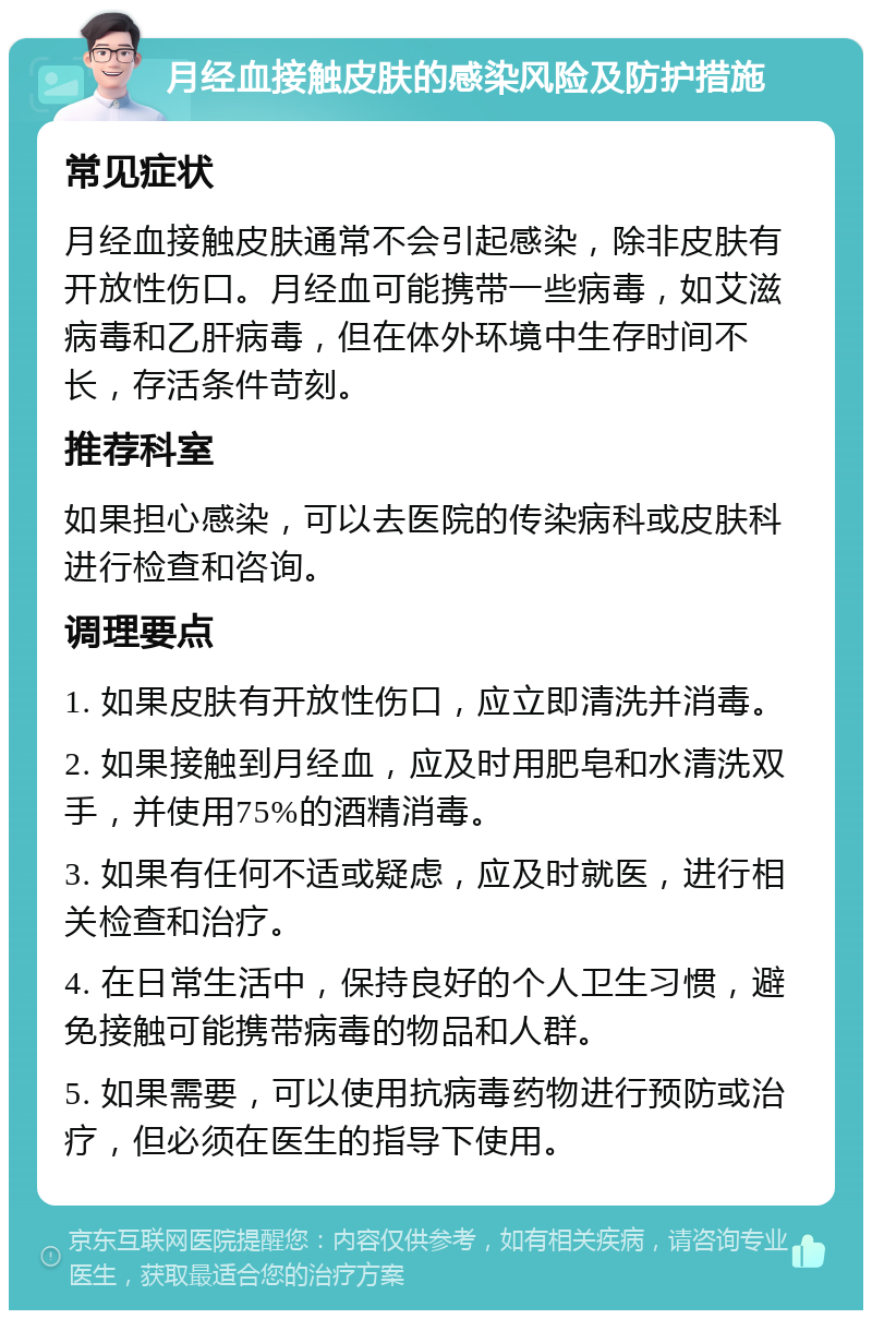 月经血接触皮肤的感染风险及防护措施 常见症状 月经血接触皮肤通常不会引起感染，除非皮肤有开放性伤口。月经血可能携带一些病毒，如艾滋病毒和乙肝病毒，但在体外环境中生存时间不长，存活条件苛刻。 推荐科室 如果担心感染，可以去医院的传染病科或皮肤科进行检查和咨询。 调理要点 1. 如果皮肤有开放性伤口，应立即清洗并消毒。 2. 如果接触到月经血，应及时用肥皂和水清洗双手，并使用75%的酒精消毒。 3. 如果有任何不适或疑虑，应及时就医，进行相关检查和治疗。 4. 在日常生活中，保持良好的个人卫生习惯，避免接触可能携带病毒的物品和人群。 5. 如果需要，可以使用抗病毒药物进行预防或治疗，但必须在医生的指导下使用。