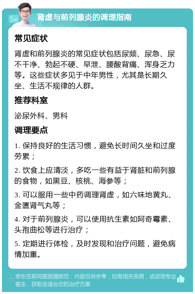 肾虚与前列腺炎的调理指南 常见症状 肾虚和前列腺炎的常见症状包括尿频、尿急、尿不干净、勃起不硬、早泄、腰酸背痛、浑身乏力等。这些症状多见于中年男性，尤其是长期久坐、生活不规律的人群。 推荐科室 泌尿外科、男科 调理要点 1. 保持良好的生活习惯，避免长时间久坐和过度劳累； 2. 饮食上应清淡，多吃一些有益于肾脏和前列腺的食物，如黑豆、核桃、海参等； 3. 可以服用一些中药调理肾虚，如六味地黄丸、金匮肾气丸等； 4. 对于前列腺炎，可以使用抗生素如阿奇霉素、头孢曲松等进行治疗； 5. 定期进行体检，及时发现和治疗问题，避免病情加重。