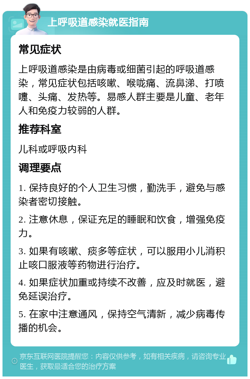 上呼吸道感染就医指南 常见症状 上呼吸道感染是由病毒或细菌引起的呼吸道感染，常见症状包括咳嗽、喉咙痛、流鼻涕、打喷嚏、头痛、发热等。易感人群主要是儿童、老年人和免疫力较弱的人群。 推荐科室 儿科或呼吸内科 调理要点 1. 保持良好的个人卫生习惯，勤洗手，避免与感染者密切接触。 2. 注意休息，保证充足的睡眠和饮食，增强免疫力。 3. 如果有咳嗽、痰多等症状，可以服用小儿消积止咳口服液等药物进行治疗。 4. 如果症状加重或持续不改善，应及时就医，避免延误治疗。 5. 在家中注意通风，保持空气清新，减少病毒传播的机会。