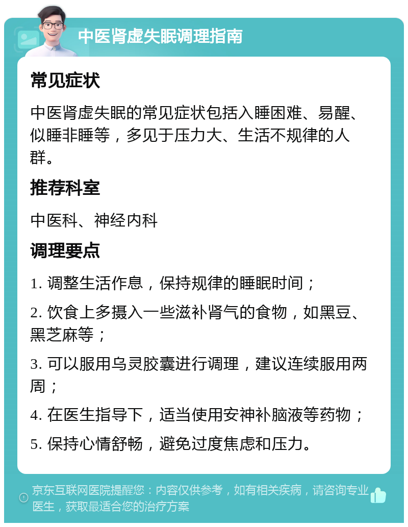 中医肾虚失眠调理指南 常见症状 中医肾虚失眠的常见症状包括入睡困难、易醒、似睡非睡等，多见于压力大、生活不规律的人群。 推荐科室 中医科、神经内科 调理要点 1. 调整生活作息，保持规律的睡眠时间； 2. 饮食上多摄入一些滋补肾气的食物，如黑豆、黑芝麻等； 3. 可以服用乌灵胶囊进行调理，建议连续服用两周； 4. 在医生指导下，适当使用安神补脑液等药物； 5. 保持心情舒畅，避免过度焦虑和压力。