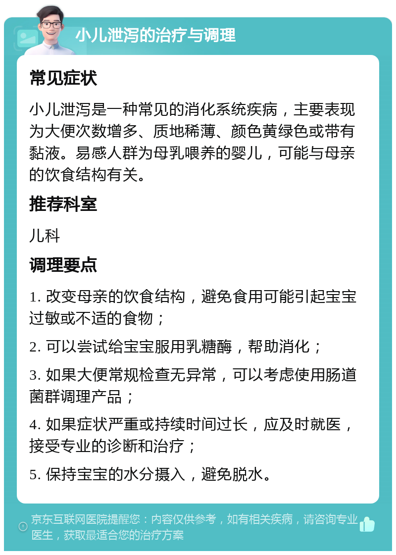 小儿泄泻的治疗与调理 常见症状 小儿泄泻是一种常见的消化系统疾病，主要表现为大便次数增多、质地稀薄、颜色黄绿色或带有黏液。易感人群为母乳喂养的婴儿，可能与母亲的饮食结构有关。 推荐科室 儿科 调理要点 1. 改变母亲的饮食结构，避免食用可能引起宝宝过敏或不适的食物； 2. 可以尝试给宝宝服用乳糖酶，帮助消化； 3. 如果大便常规检查无异常，可以考虑使用肠道菌群调理产品； 4. 如果症状严重或持续时间过长，应及时就医，接受专业的诊断和治疗； 5. 保持宝宝的水分摄入，避免脱水。