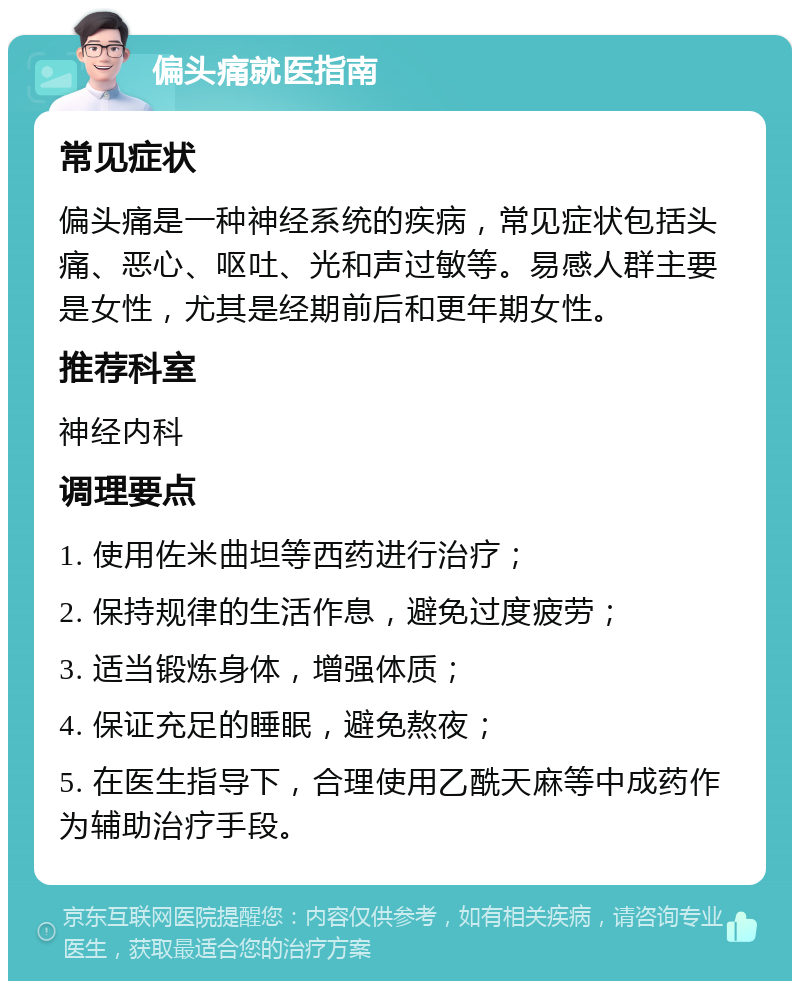 偏头痛就医指南 常见症状 偏头痛是一种神经系统的疾病，常见症状包括头痛、恶心、呕吐、光和声过敏等。易感人群主要是女性，尤其是经期前后和更年期女性。 推荐科室 神经内科 调理要点 1. 使用佐米曲坦等西药进行治疗； 2. 保持规律的生活作息，避免过度疲劳； 3. 适当锻炼身体，增强体质； 4. 保证充足的睡眠，避免熬夜； 5. 在医生指导下，合理使用乙酰天麻等中成药作为辅助治疗手段。