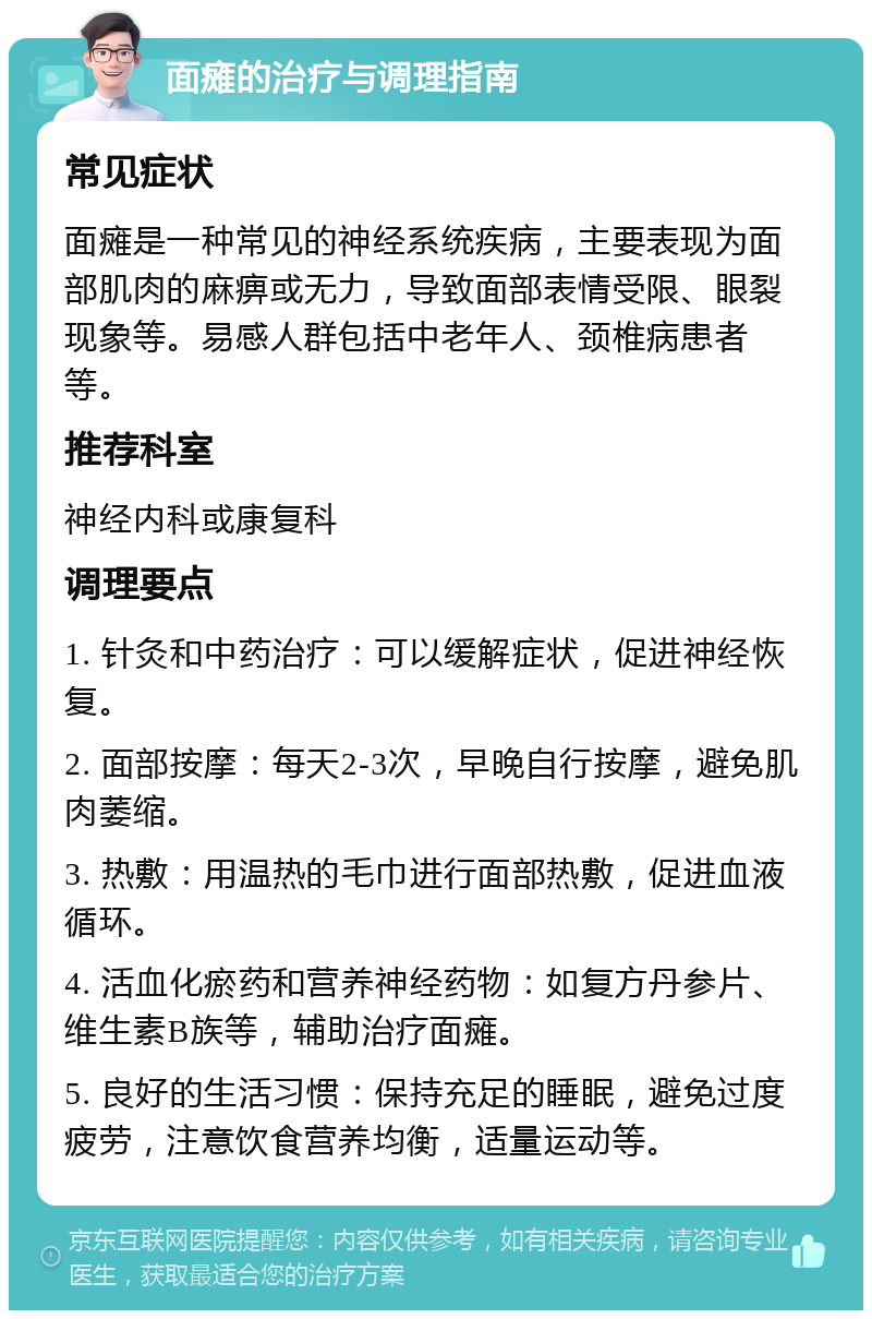 面瘫的治疗与调理指南 常见症状 面瘫是一种常见的神经系统疾病，主要表现为面部肌肉的麻痹或无力，导致面部表情受限、眼裂现象等。易感人群包括中老年人、颈椎病患者等。 推荐科室 神经内科或康复科 调理要点 1. 针灸和中药治疗：可以缓解症状，促进神经恢复。 2. 面部按摩：每天2-3次，早晚自行按摩，避免肌肉萎缩。 3. 热敷：用温热的毛巾进行面部热敷，促进血液循环。 4. 活血化瘀药和营养神经药物：如复方丹参片、维生素B族等，辅助治疗面瘫。 5. 良好的生活习惯：保持充足的睡眠，避免过度疲劳，注意饮食营养均衡，适量运动等。